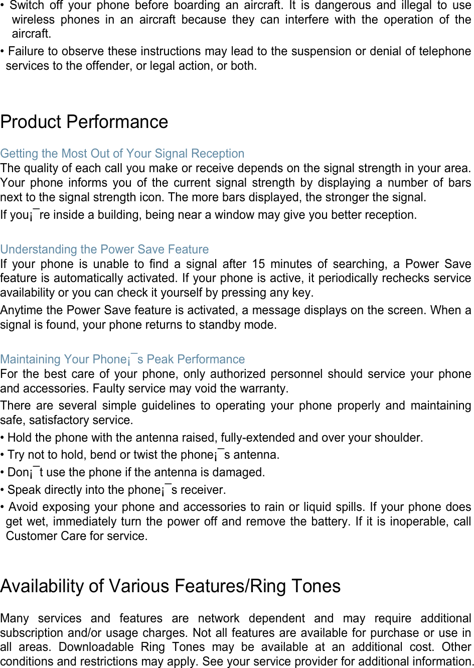 • Switch off your phone before boarding an aircraft. It is dangerous and illegal to use wireless phones in an aircraft because they can interfere with the operation of the aircraft. • Failure to observe these instructions may lead to the suspension or denial of telephone services to the offender, or legal action, or both.   Product Performance  Getting the Most Out of Your Signal Reception The quality of each call you make or receive depends on the signal strength in your area. Your phone informs you of the current signal strength by displaying a number of bars next to the signal strength icon. The more bars displayed, the stronger the signal. If you¡¯re inside a building, being near a window may give you better reception.  Understanding the Power Save Feature If your phone is unable to find a signal after 15 minutes of searching, a Power Save feature is automatically activated. If your phone is active, it periodically rechecks service availability or you can check it yourself by pressing any key. Anytime the Power Save feature is activated, a message displays on the screen. When a signal is found, your phone returns to standby mode.  Maintaining Your Phone¡¯s Peak Performance For the best care of your phone, only authorized personnel should service your phone and accessories. Faulty service may void the warranty. There are several simple guidelines to operating your phone properly and maintaining safe, satisfactory service. • Hold the phone with the antenna raised, fully-extended and over your shoulder. • Try not to hold, bend or twist the phone¡¯s antenna. • Don¡¯t use the phone if the antenna is damaged. • Speak directly into the phone¡¯s receiver. • Avoid exposing your phone and accessories to rain or liquid spills. If your phone does get wet, immediately turn the power off and remove the battery. If it is inoperable, call Customer Care for service.   Availability of Various Features/Ring Tones  Many services and features are network dependent and may require additional subscription and/or usage charges. Not all features are available for purchase or use in all areas. Downloadable Ring Tones may be available at an additional cost. Other conditions and restrictions may apply. See your service provider for additional information.   