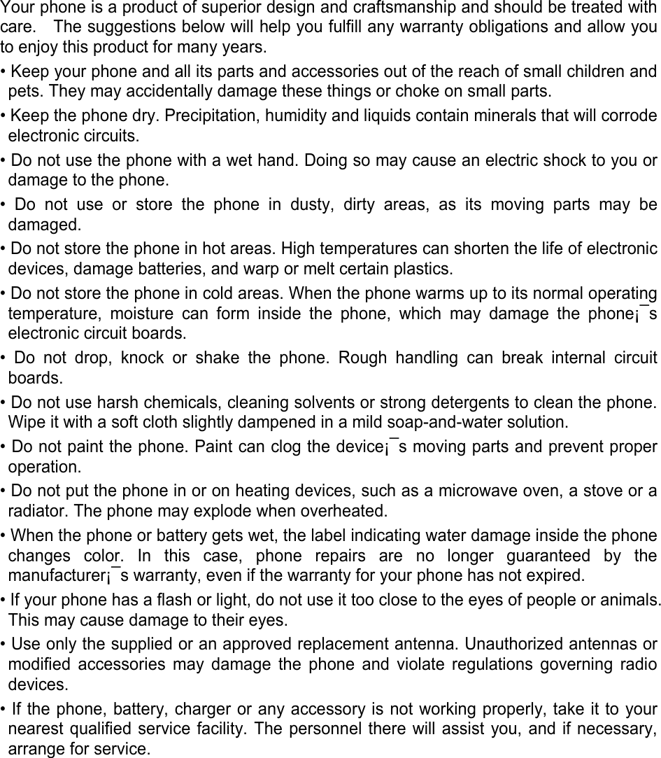  Your phone is a product of superior design and craftsmanship and should be treated with care.    The suggestions below will help you fulfill any warranty obligations and allow you to enjoy this product for many years. • Keep your phone and all its parts and accessories out of the reach of small children and pets. They may accidentally damage these things or choke on small parts. • Keep the phone dry. Precipitation, humidity and liquids contain minerals that will corrode electronic circuits. • Do not use the phone with a wet hand. Doing so may cause an electric shock to you or damage to the phone. • Do not use or store the phone in dusty, dirty areas, as its moving parts may be damaged. • Do not store the phone in hot areas. High temperatures can shorten the life of electronic devices, damage batteries, and warp or melt certain plastics. • Do not store the phone in cold areas. When the phone warms up to its normal operating temperature, moisture can form inside the phone, which may damage the phone¡¯s electronic circuit boards. • Do not drop, knock or shake the phone. Rough handling can break internal circuit boards. • Do not use harsh chemicals, cleaning solvents or strong detergents to clean the phone. Wipe it with a soft cloth slightly dampened in a mild soap-and-water solution. • Do not paint the phone. Paint can clog the device¡¯s moving parts and prevent proper operation. • Do not put the phone in or on heating devices, such as a microwave oven, a stove or a radiator. The phone may explode when overheated. • When the phone or battery gets wet, the label indicating water damage inside the phone changes color. In this case, phone repairs are no longer guaranteed by the manufacturer¡¯s warranty, even if the warranty for your phone has not expired.   • If your phone has a flash or light, do not use it too close to the eyes of people or animals. This may cause damage to their eyes. • Use only the supplied or an approved replacement antenna. Unauthorized antennas or modified accessories may damage the phone and violate regulations governing radio devices. • If the phone, battery, charger or any accessory is not working properly, take it to your nearest qualified service facility. The personnel there will assist you, and if necessary, arrange for service.     