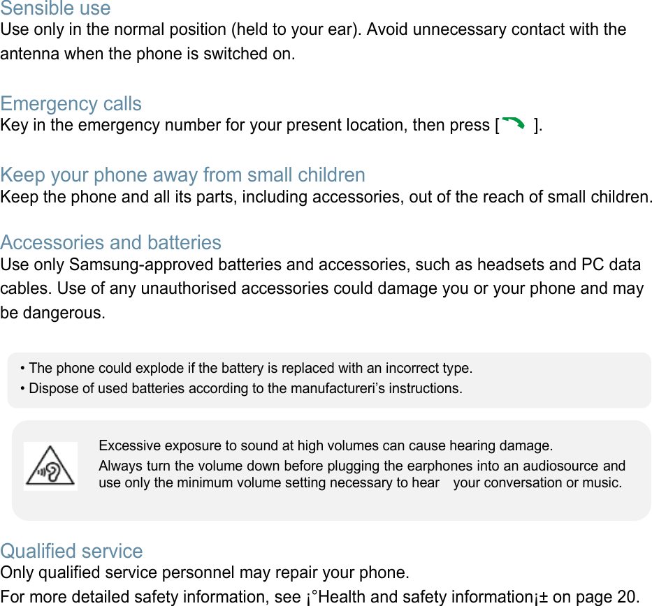 Sensible use Use only in the normal position (held to your ear). Avoid unnecessary contact with the antenna when the phone is switched on.  Emergency calls Key in the emergency number for your present location, then press [  ].    Keep your phone away from small children   Keep the phone and all its parts, including accessories, out of the reach of small children.  Accessories and batteries Use only Samsung-approved batteries and accessories, such as headsets and PC data cables. Use of any unauthorised accessories could damage you or your phone and may be dangerous.         Qualified service Only qualified service personnel may repair your phone. For more detailed safety information, see ¡°Health and safety information¡± on page 20.        • The phone could explode if the battery is replaced with an incorrect type. • Dispose of used batteries according to the manufactureri’s instructions. Excessive exposure to sound at high volumes can cause hearing damage.   Always turn the volume down before plugging the earphones into an audiosource and use only the minimum volume setting necessary to hear    your conversation or music. 