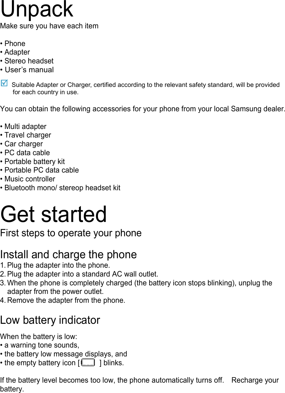 Unpack Make sure you have each item  • Phone • Adapter • Stereo headset • User’s manual  Suitable Adapter or Charger, certified according to the relevant safety standard, will be provided for each country in use.  You can obtain the following accessories for your phone from your local Samsung dealer.  • Multi adapter • Travel charger • Car charger • PC data cable • Portable battery kit • Portable PC data cable • Music controller • Bluetooth mono/ stereop headset kit  Get started First steps to operate your phone  Install and charge the phone 1. Plug the adapter into the phone. 2. Plug the adapter into a standard AC wall outlet. 3. When the phone is completely charged (the battery icon stops blinking), unplug the adapter from the power outlet. 4. Remove the adapter from the phone.  Low battery indicator  When the battery is low: • a warning tone sounds, • the battery low message displays, and • the empty battery icon [  ] blinks.  If the battery level becomes too low, the phone automatically turns off.  Recharge your battery.    