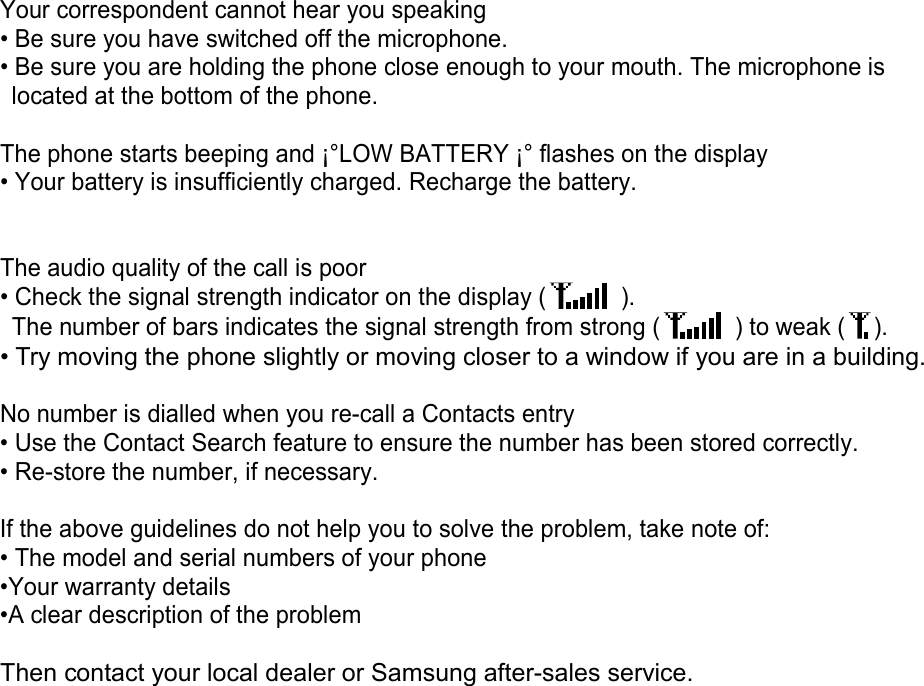 Your correspondent cannot hear you speaking • Be sure you have switched off the microphone. • Be sure you are holding the phone close enough to your mouth. The microphone is located at the bottom of the phone.  The phone starts beeping and ¡°LOW BATTERY ¡° flashes on the display • Your battery is insufficiently charged. Recharge the battery.   The audio quality of the call is poor • Check the signal strength indicator on the display (  ).   The number of bars indicates the signal strength from strong (  ) to weak ( ). • Try moving the phone slightly or moving closer to a window if you are in a building.  No number is dialled when you re-call a Contacts entry • Use the Contact Search feature to ensure the number has been stored correctly. • Re-store the number, if necessary.  If the above guidelines do not help you to solve the problem, take note of: • The model and serial numbers of your phone •Your warranty details •A clear description of the problem  Then contact your local dealer or Samsung after-sales service.   