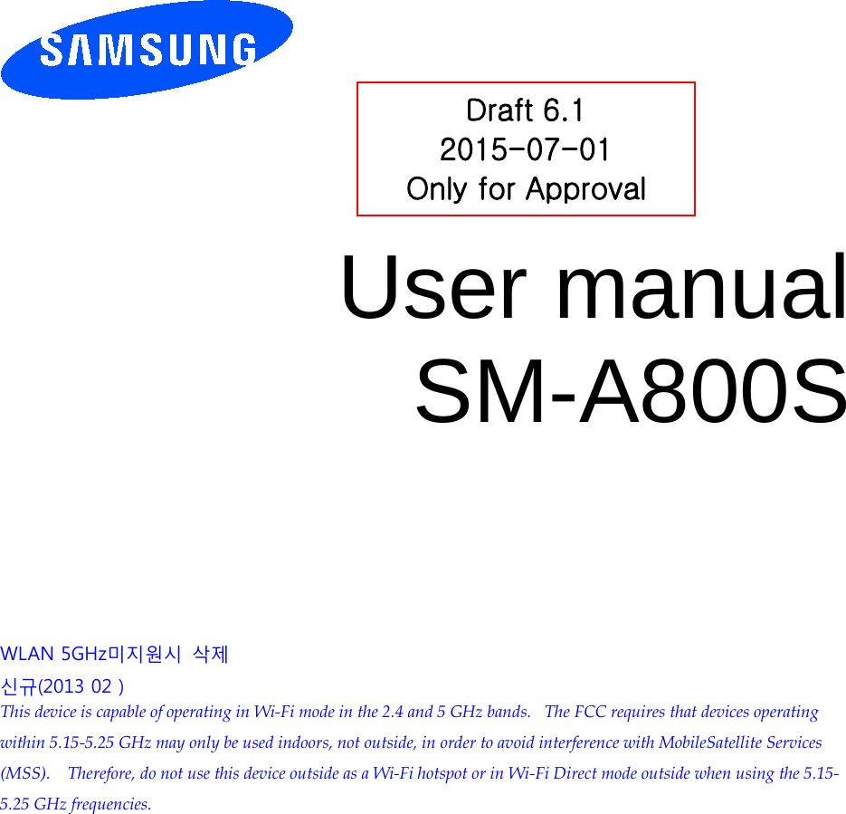          User manual SM-A800S          WLAN 5GHz미지원시 삭제 신규(2013 02 ) This device is capable of operating in Wi-Fi mode in the 2.4 and 5 GHz bands.   The FCC requires that devices operating within 5.15-5.25 GHz may only be used indoors, not outside, in order to avoid interference with MobileSatellite Services (MSS).    Therefore, do not use this device outside as a Wi-Fi hotspot or in Wi-Fi Direct mode outside when using the 5.15-5.25 GHz frequencies.  Draft 6.1 2015-07-01 Only for Approval 