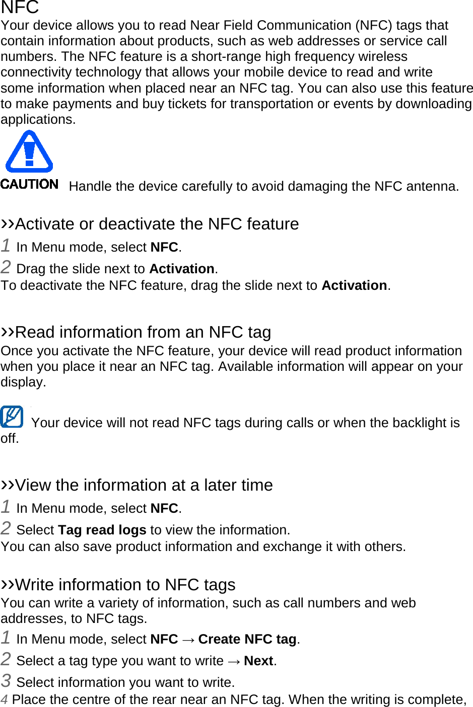 NFC Your device allows you to read Near Field Communication (NFC) tags that contain information about products, such as web addresses or service call numbers. The NFC feature is a short-range high frequency wireless connectivity technology that allows your mobile device to read and write some information when placed near an NFC tag. You can also use this feature to make payments and buy tickets for transportation or events by downloading applications.    Handle the device carefully to avoid damaging the NFC antenna.  ››Activate or deactivate the NFC feature 1 In Menu mode, select NFC. 2 Drag the slide next to Activation. To deactivate the NFC feature, drag the slide next to Activation.  ››Read information from an NFC tag Once you activate the NFC feature, your device will read product information when you place it near an NFC tag. Available information will appear on your display.  Your device will not read NFC tags during calls or when the backlight is   off.  ››View the information at a later time 1 In Menu mode, select NFC. 2 Select Tag read logs to view the information. You can also save product information and exchange it with others.  ››Write information to NFC tags   You can write a variety of information, such as call numbers and web addresses, to NFC tags. 1 In Menu mode, select NFC → Create NFC tag. 2 Select a tag type you want to write → Next. 3 Select information you want to write. 4 Place the centre of the rear near an NFC tag. When the writing is complete, 