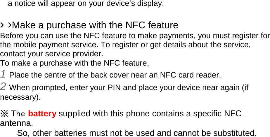 a notice will appear on your device’s display.  › ›Make a purchase with the NFC feature   Before you can use the NFC feature to make payments, you must register for the mobile payment service. To register or get details about the service, contact your service provider. To make a purchase with the NFC feature, 1 Place the centre of the back cover near an NFC card reader. 2 When prompted, enter your PIN and place your device near again (if necessary).  ※ The battery supplied with this phone contains a specific NFC antenna.       So, other batteries must not be used and cannot be substituted.  
