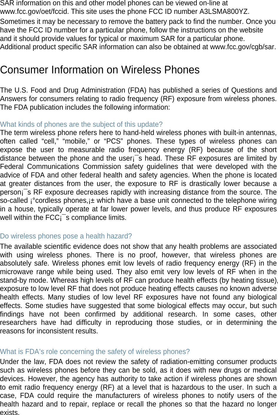SAR information on this and other model phones can be viewed on-line at www.fcc.gov/oet/fccid. This site uses the phone FCC ID number A3LSMA800YZ.               Sometimes it may be necessary to remove the battery pack to find the number. Once you have the FCC ID number for a particular phone, follow the instructions on the website and it should provide values for typical or maximum SAR for a particular phone. Additional product specific SAR information can also be obtained at www.fcc.gov/cgb/sar.  Consumer Information on Wireless Phones  The U.S. Food and Drug Administration (FDA) has published a series of Questions and Answers for consumers relating to radio frequency (RF) exposure from wireless phones. The FDA publication includes the following information:  What kinds of phones are the subject of this update? The term wireless phone refers here to hand-held wireless phones with built-in antennas, often called “cell,”  “mobile,”  or  “PCS”  phones. These types of wireless phones can expose the user to measurable radio frequency energy (RF) because of the short distance between the phone and the user¡¯s head. These RF exposures are limited by Federal Communications Commission safety guidelines that were developed with the advice of FDA and other federal health and safety agencies. When the phone is located at greater distances from the user, the exposure to RF is drastically lower because a person¡¯s RF exposure decreases rapidly with increasing distance from the source. The so-called ¡°cordless phones,¡± which have a base unit connected to the telephone wiring in a house, typically operate at far lower power levels, and thus produce RF exposures well within the FCC¡¯s compliance limits.  Do wireless phones pose a health hazard? The available scientific evidence does not show that any health problems are associated with using wireless phones. There is no proof, however, that wireless phones are absolutely safe. Wireless phones emit low levels of radio frequency energy (RF) in the microwave range while being used. They also emit very low levels of RF when in the stand-by mode. Whereas high levels of RF can produce health effects (by heating tissue), exposure to low level RF that does not produce heating effects causes no known adverse health effects. Many studies of low level RF exposures have not found any biological effects. Some studies have suggested that some biological effects may occur, but such findings have not been confirmed by additional research. In some cases, other researchers have had difficulty in reproducing those studies, or in determining the reasons for inconsistent results.  What is FDA’s role concerning the safety of wireless phones? Under the law, FDA does not review the safety of radiation-emitting consumer products such as wireless phones before they can be sold, as it does with new drugs or medical devices. However, the agency has authority to take action if wireless phones are shown to emit radio frequency energy (RF) at a level that is hazardous to the user. In such a case, FDA could require the manufacturers of wireless phones to notify users of the health hazard and to repair, replace or recall the phones so that the hazard no longer exists. 