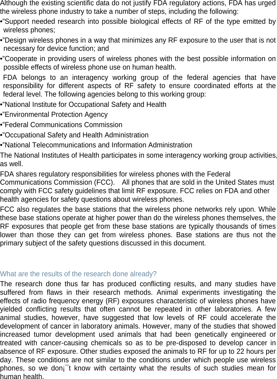 Although the existing scientific data do not justify FDA regulatory actions, FDA has urged the wireless phone industry to take a number of steps, including the following: •”Support needed research into possible biological effects of RF of the type emitted by wireless phones; •”Design wireless phones in a way that minimizes any RF exposure to the user that is not necessary for device function; and •”Cooperate in providing users of wireless phones with the best possible information on possible effects of wireless phone use on human health. FDA belongs to an interagency working group of the federal agencies that have responsibility for different aspects of RF safety to ensure coordinated efforts at the federal level. The following agencies belong to this working group: •”National Institute for Occupational Safety and Health •”Environmental Protection Agency •”Federal Communications Commission •”Occupational Safety and Health Administration •”National Telecommunications and Information Administration The National Institutes of Health participates in some interagency working group activities, as well. FDA shares regulatory responsibilities for wireless phones with the Federal Communications Commission (FCC).    All phones that are sold in the United States must comply with FCC safety guidelines that limit RF exposure. FCC relies on FDA and other health agencies for safety questions about wireless phones. FCC also regulates the base stations that the wireless phone networks rely upon. While these base stations operate at higher power than do the wireless phones themselves, the RF exposures that people get from these base stations are typically thousands of times lower than those they can get from wireless phones. Base stations are thus not the primary subject of the safety questions discussed in this document.   What are the results of the research done already? The research done thus far has produced conflicting results, and many studies have suffered from flaws in their research methods. Animal experiments investigating the effects of radio frequency energy (RF) exposures characteristic of wireless phones have yielded conflicting results that often cannot be repeated in other laboratories. A few animal studies, however, have suggested that low levels of RF could accelerate the development of cancer in laboratory animals. However, many of the studies that showed increased tumor development used animals that had been genetically engineered or treated with cancer-causing chemicals so as to be pre-disposed to develop cancer in absence of RF exposure. Other studies exposed the animals to RF for up to 22 hours per day. These conditions are not similar to the conditions under which people use wireless phones, so we don¡¯t know with certainty what the results of such studies mean for human health.    