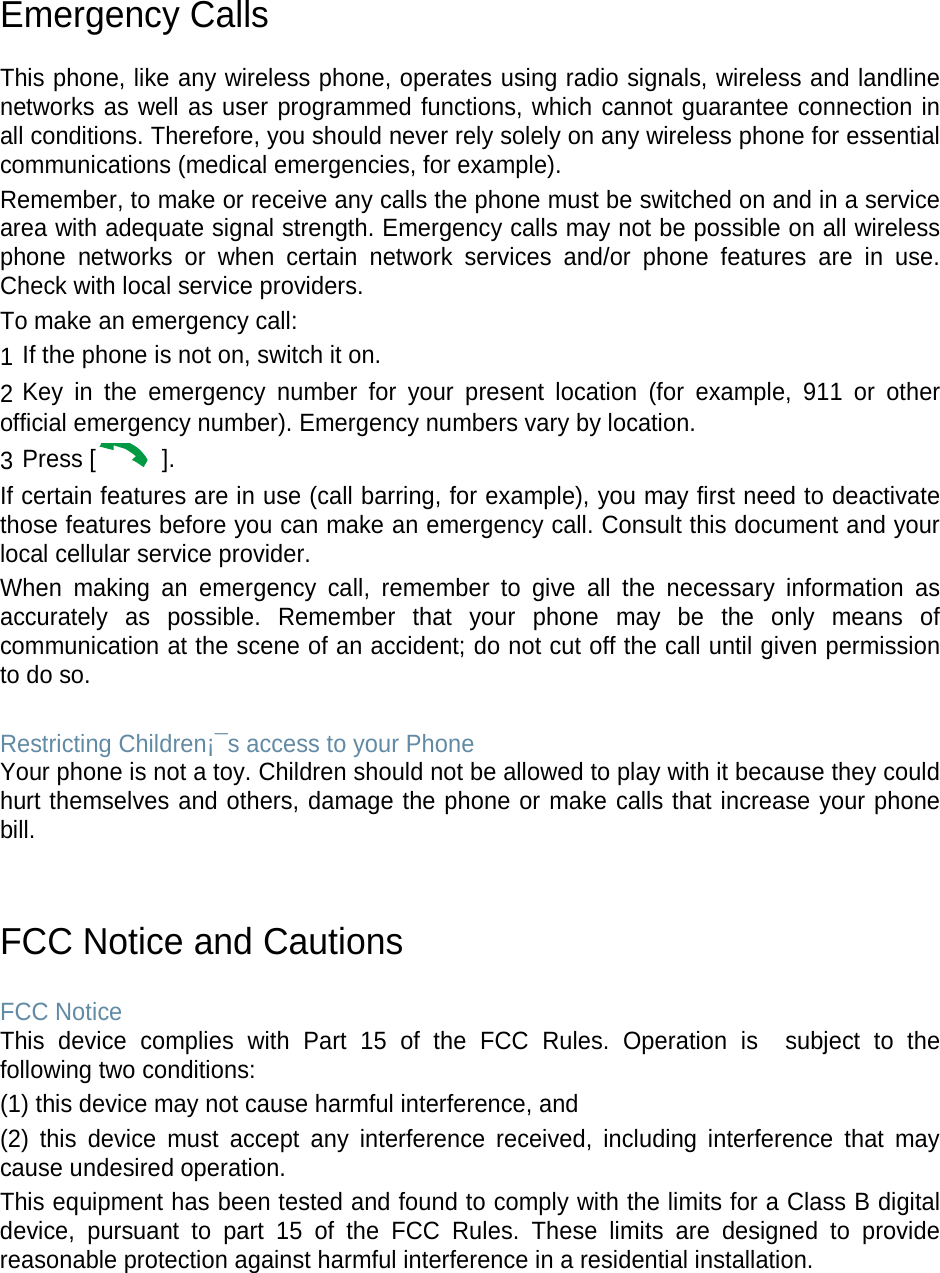 Emergency Calls  This phone, like any wireless phone, operates using radio signals, wireless and landline networks as well as user programmed functions, which cannot guarantee connection in all conditions. Therefore, you should never rely solely on any wireless phone for essential communications (medical emergencies, for example). Remember, to make or receive any calls the phone must be switched on and in a service area with adequate signal strength. Emergency calls may not be possible on all wireless phone networks or when certain network services and/or phone features are in use. Check with local service providers. To make an emergency call: 1 If the phone is not on, switch it on. 2 Key in the emergency number for your present location (for example, 911 or other official emergency number). Emergency numbers vary by location. 3 Press [  ]. If certain features are in use (call barring, for example), you may first need to deactivate those features before you can make an emergency call. Consult this document and your local cellular service provider. When making an emergency call, remember to give all the necessary information as accurately as possible. Remember that your phone may be the only means of communication at the scene of an accident; do not cut off the call until given permission to do so.  Restricting Children¡¯s access to your Phone Your phone is not a toy. Children should not be allowed to play with it because they could hurt themselves and others, damage the phone or make calls that increase your phone bill.   FCC Notice and Cautions  FCC Notice This device complies with Part 15 of the FCC Rules. Operation is  subject to the following two conditions: (1) this device may not cause harmful interference, and (2) this device must accept any interference received, including interference that may cause undesired operation. This equipment has been tested and found to comply with the limits for a Class B digital device, pursuant to part 15 of the FCC Rules. These limits are designed to provide reasonable protection against harmful interference in a residential installation.     