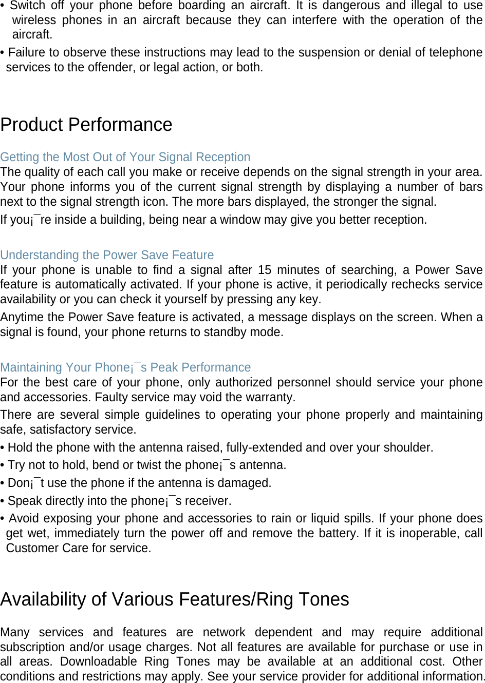 • Switch off your phone before boarding an aircraft. It is dangerous and illegal to use wireless phones in an aircraft because they can interfere with the operation of the aircraft. • Failure to observe these instructions may lead to the suspension or denial of telephone services to the offender, or legal action, or both.   Product Performance  Getting the Most Out of Your Signal Reception The quality of each call you make or receive depends on the signal strength in your area. Your phone informs you of the current signal strength by displaying a number of bars next to the signal strength icon. The more bars displayed, the stronger the signal. If you¡¯re inside a building, being near a window may give you better reception.  Understanding the Power Save Feature If your phone is unable to find a signal after 15 minutes of searching, a Power Save feature is automatically activated. If your phone is active, it periodically rechecks service availability or you can check it yourself by pressing any key. Anytime the Power Save feature is activated, a message displays on the screen. When a signal is found, your phone returns to standby mode.  Maintaining Your Phone¡¯s Peak Performance For the best care of your phone, only authorized personnel should service your phone and accessories. Faulty service may void the warranty. There are several simple guidelines to operating your phone properly and maintaining safe, satisfactory service. • Hold the phone with the antenna raised, fully-extended and over your shoulder. • Try not to hold, bend or twist the phone¡¯s antenna. • Don¡¯t use the phone if the antenna is damaged. • Speak directly into the phone¡¯s receiver. • Avoid exposing your phone and accessories to rain or liquid spills. If your phone does get wet, immediately turn the power off and remove the battery. If it is inoperable, call Customer Care for service.   Availability of Various Features/Ring Tones  Many services and features are network dependent and may require additional subscription and/or usage charges. Not all features are available for purchase or use in all areas. Downloadable Ring Tones may be available at an additional cost. Other conditions and restrictions may apply. See your service provider for additional information.   