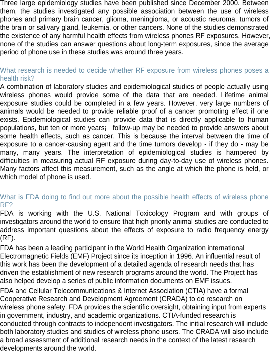 Three large epidemiology studies have been published since December 2000. Between them, the studies investigated any possible association between the use of wireless phones and primary brain cancer, glioma, meningioma, or acoustic neuroma, tumors of the brain or salivary gland, leukemia, or other cancers. None of the studies demonstrated the existence of any harmful health effects from wireless phones RF exposures. However, none of the studies can answer questions about long-term exposures, since the average period of phone use in these studies was around three years.  What research is needed to decide whether RF exposure from wireless phones poses a health risk? A combination of laboratory studies and epidemiological studies of people actually using wireless phones would provide some of the data that are needed. Lifetime animal exposure studies could be completed in a few years. However, very large numbers of animals would be needed to provide reliable proof of a cancer promoting effect if one exists. Epidemiological studies can provide data that is directly applicable to human populations, but ten or more years¡¯ follow-up may be needed to provide answers about some health effects, such as cancer. This is because the interval between the time of exposure to a cancer-causing agent and the time tumors develop - if they do - may be many, many years. The interpretation of epidemiological studies is hampered by difficulties in measuring actual RF exposure during day-to-day use of wireless phones. Many factors affect this measurement, such as the angle at which the phone is held, or which model of phone is used.  What is FDA doing to find out more about the possible health effects of wireless phone RF? FDA is working with the U.S. National Toxicology Program and with groups of investigators around the world to ensure that high priority animal studies are conducted to address important questions about the effects of exposure to radio frequency energy (RF). FDA has been a leading participant in the World Health Organization international Electromagnetic Fields (EMF) Project since its inception in 1996. An influential result of this work has been the development of a detailed agenda of research needs that has driven the establishment of new research programs around the world. The Project has also helped develop a series of public information documents on EMF issues. FDA and Cellular Telecommunications &amp; Internet Association (CTIA) have a formal Cooperative Research and Development Agreement (CRADA) to do research on wireless phone safety. FDA provides the scientific oversight, obtaining input from experts in government, industry, and academic organizations. CTIA-funded research is conducted through contracts to independent investigators. The initial research will include both laboratory studies and studies of wireless phone users. The CRADA will also include a broad assessment of additional research needs in the context of the latest research developments around the world.       