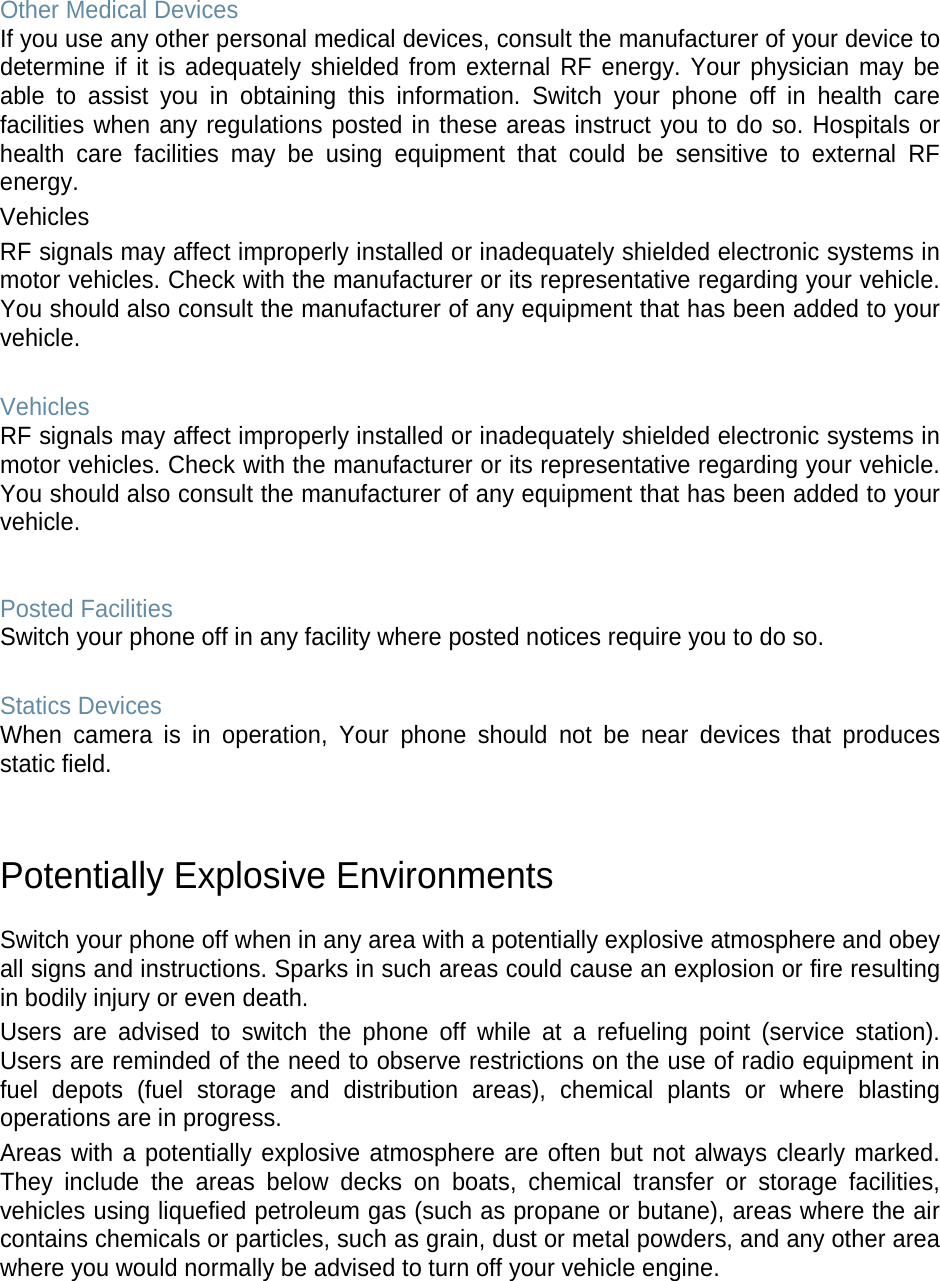 Other Medical Devices If you use any other personal medical devices, consult the manufacturer of your device to determine if it is adequately shielded from external RF energy. Your physician may be able to assist you in obtaining this information. Switch your phone off in health care facilities when any regulations posted in these areas instruct you to do so. Hospitals or health care facilities may be using equipment that could be sensitive to external RF energy. Vehicles RF signals may affect improperly installed or inadequately shielded electronic systems in motor vehicles. Check with the manufacturer or its representative regarding your vehicle. You should also consult the manufacturer of any equipment that has been added to your vehicle.  Vehicles RF signals may affect improperly installed or inadequately shielded electronic systems in motor vehicles. Check with the manufacturer or its representative regarding your vehicle. You should also consult the manufacturer of any equipment that has been added to your vehicle.   Posted Facilities Switch your phone off in any facility where posted notices require you to do so.  Statics Devices When camera is in operation, Your phone should not be near devices that produces static field.   Potentially Explosive Environments  Switch your phone off when in any area with a potentially explosive atmosphere and obey all signs and instructions. Sparks in such areas could cause an explosion or fire resulting in bodily injury or even death. Users are advised to switch the phone off while at a refueling point (service station). Users are reminded of the need to observe restrictions on the use of radio equipment in fuel depots (fuel storage and distribution areas), chemical plants or where blasting operations are in progress. Areas with a potentially explosive atmosphere are often but not always clearly marked. They include the areas below decks on boats, chemical transfer or storage facilities, vehicles using liquefied petroleum gas (such as propane or butane), areas where the air contains chemicals or particles, such as grain, dust or metal powders, and any other area where you would normally be advised to turn off your vehicle engine.     