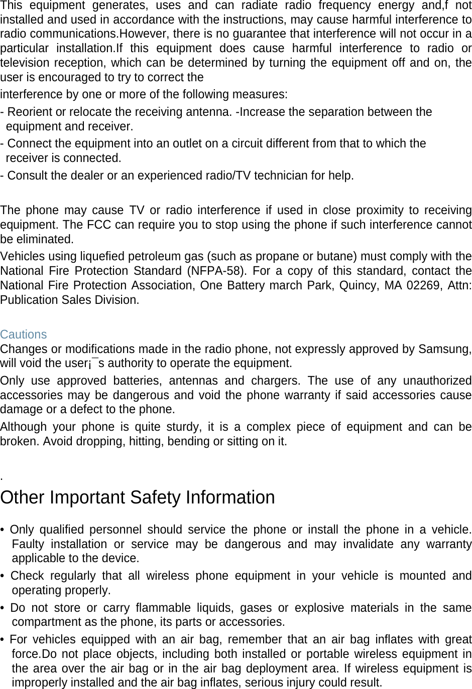 This equipment generates, uses and can radiate radio frequency energy and,f not installed and used in accordance with the instructions, may cause harmful interference to radio communications.However, there is no guarantee that interference will not occur in a particular installation.If this equipment does cause harmful interference to radio or television reception, which can be determined by turning the equipment off and on, the user is encouraged to try to correct the interference by one or more of the following measures: - Reorient or relocate the receiving antenna. -Increase the separation between the equipment and receiver. - Connect the equipment into an outlet on a circuit different from that to which the receiver is connected. - Consult the dealer or an experienced radio/TV technician for help.  The phone may cause TV or radio interference if used in close proximity to receiving equipment. The FCC can require you to stop using the phone if such interference cannot be eliminated. Vehicles using liquefied petroleum gas (such as propane or butane) must comply with the National Fire Protection Standard (NFPA-58). For a copy of this standard, contact the National Fire Protection Association, One Battery march Park, Quincy, MA 02269, Attn: Publication Sales Division.  Cautions Changes or modifications made in the radio phone, not expressly approved by Samsung, will void the user¡¯s authority to operate the equipment. Only use approved batteries, antennas and chargers. The use of any unauthorized accessories may be dangerous and void the phone warranty if said accessories cause damage or a defect to the phone. Although your phone is quite sturdy, it is a complex piece of equipment and can be broken. Avoid dropping, hitting, bending or sitting on it.  . Other Important Safety Information  • Only qualified personnel should service the phone or install the phone in a vehicle. Faulty installation or service may be dangerous and may invalidate any warranty applicable to the device. • Check regularly that all wireless phone equipment in your vehicle is mounted and operating properly. • Do not store or carry flammable liquids, gases or explosive materials in the same compartment as the phone, its parts or accessories. • For vehicles equipped with an air bag, remember that an air bag inflates with great force.Do not place objects, including both installed or portable wireless equipment in the area over the air bag or in the air bag deployment area. If wireless equipment is improperly installed and the air bag inflates, serious injury could result.  