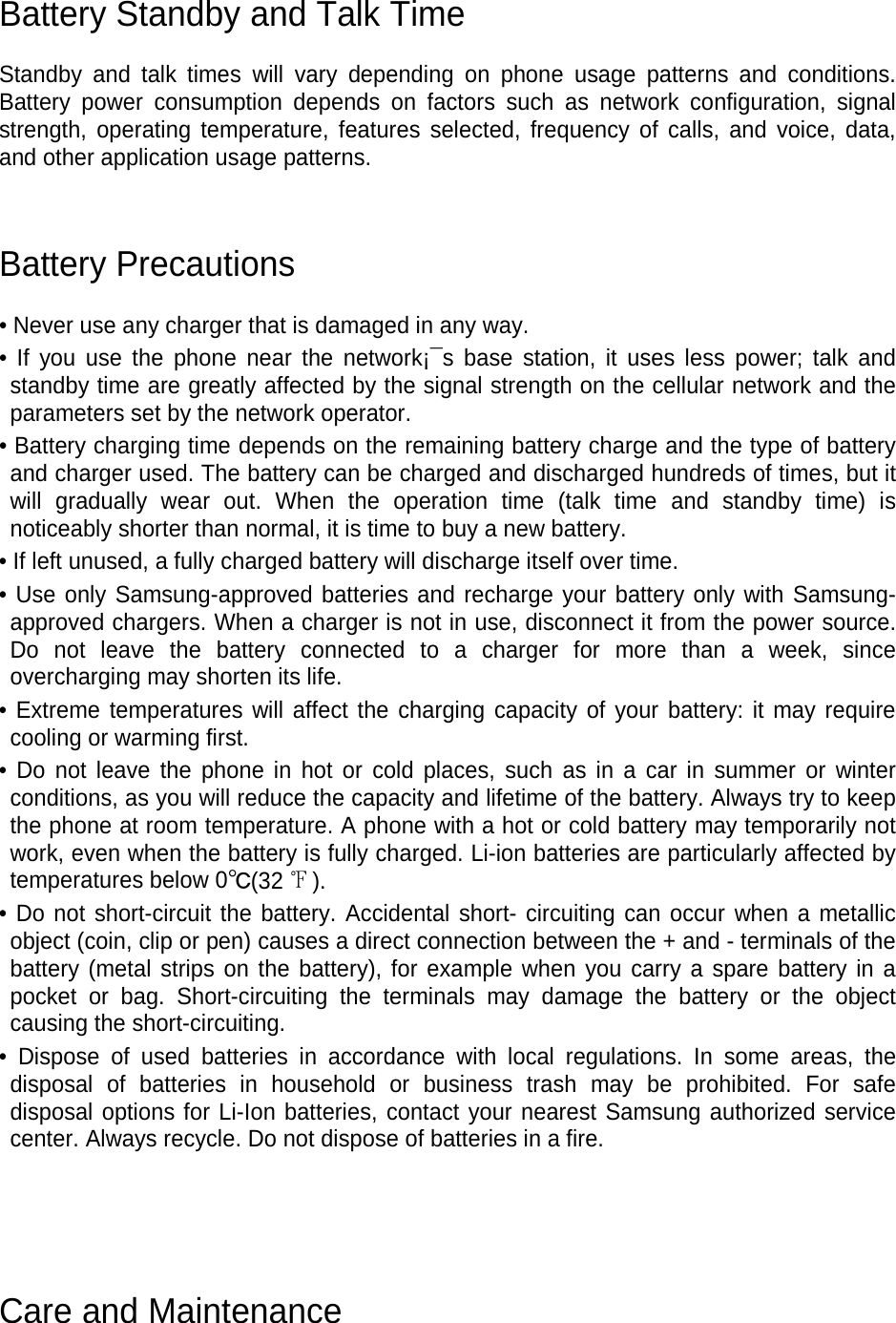 Battery Standby and Talk Time  Standby and talk times will vary depending on phone usage patterns and conditions. Battery power consumption depends on factors such as network configuration, signal strength, operating temperature, features selected, frequency of calls, and voice, data, and other application usage patterns.     Battery Precautions  • Never use any charger that is damaged in any way. • If you use the phone near the network¡¯s base station, it uses less power; talk and standby time are greatly affected by the signal strength on the cellular network and the parameters set by the network operator. • Battery charging time depends on the remaining battery charge and the type of battery and charger used. The battery can be charged and discharged hundreds of times, but it will gradually wear out. When the operation time (talk time and standby time) is noticeably shorter than normal, it is time to buy a new battery. • If left unused, a fully charged battery will discharge itself over time. • Use only Samsung-approved batteries and recharge your battery only with Samsung-approved chargers. When a charger is not in use, disconnect it from the power source. Do not leave the battery connected to a charger for more than a week, since overcharging may shorten its life. • Extreme temperatures will affect the charging capacity of your battery: it may require cooling or warming first. • Do not leave the phone in hot or cold places, such as in a car in summer or winter conditions, as you will reduce the capacity and lifetime of the battery. Always try to keep the phone at room temperature. A phone with a hot or cold battery may temporarily not work, even when the battery is fully charged. Li-ion batteries are particularly affected by temperatures below 0℃(32 ℉). • Do not short-circuit the battery. Accidental short- circuiting can occur when a metallic object (coin, clip or pen) causes a direct connection between the + and - terminals of the battery (metal strips on the battery), for example when you carry a spare battery in a pocket or bag. Short-circuiting the terminals may damage the battery or the object causing the short-circuiting. • Dispose of used batteries in accordance with local regulations. In some areas, the disposal of batteries in household or business trash may be prohibited. For safe disposal options for Li-Ion batteries, contact your nearest Samsung authorized service center. Always recycle. Do not dispose of batteries in a fire.     Care and Maintenance 