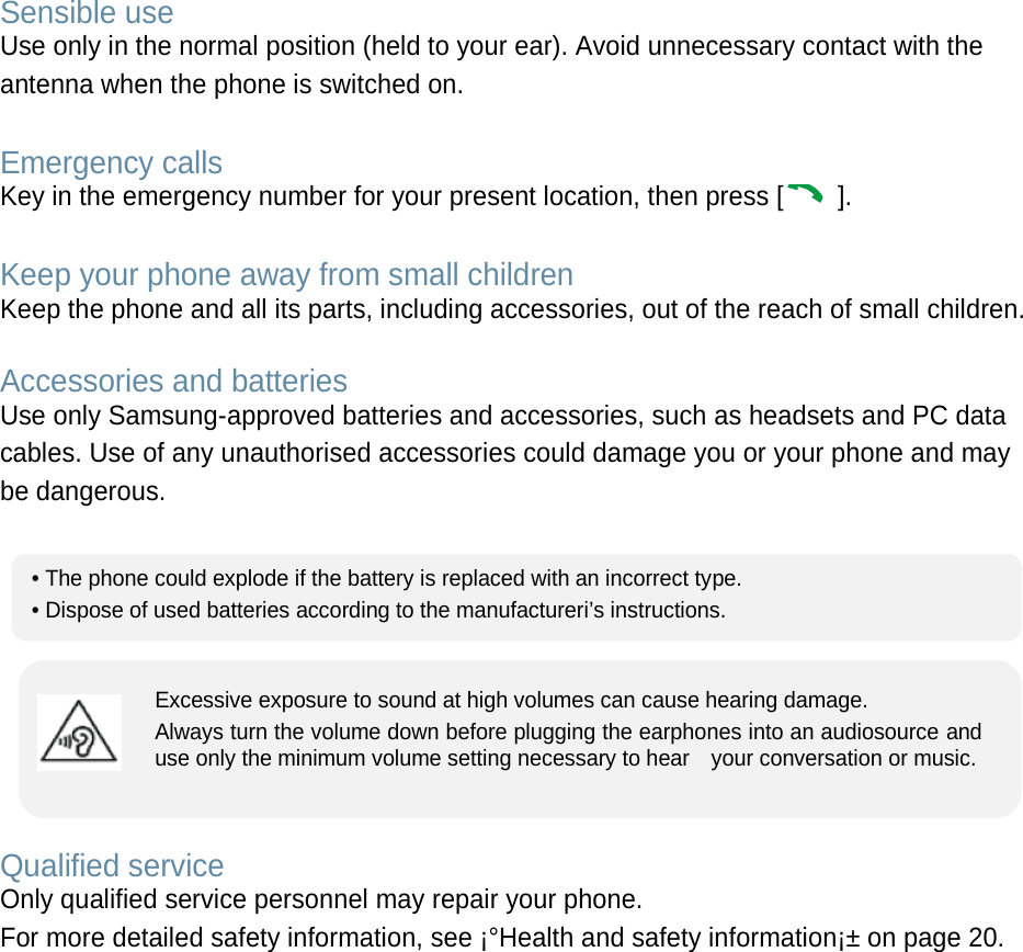 Sensible use Use only in the normal position (held to your ear). Avoid unnecessary contact with the antenna when the phone is switched on.  Emergency calls Key in the emergency number for your present location, then press [  ].    Keep your phone away from small children   Keep the phone and all its parts, including accessories, out of the reach of small children.  Accessories and batteries Use only Samsung-approved batteries and accessories, such as headsets and PC data cables. Use of any unauthorised accessories could damage you or your phone and may be dangerous.         Qualified service Only qualified service personnel may repair your phone. For more detailed safety information, see ¡°Health and safety information¡± on page 20.        • The phone could explode if the battery is replaced with an incorrect type. • Dispose of used batteries according to the manufactureri’s instructions. Excessive exposure to sound at high volumes can cause hearing damage.   Always turn the volume down before plugging the earphones into an audiosource and use only the minimum volume setting necessary to hear    your conversation or music. 