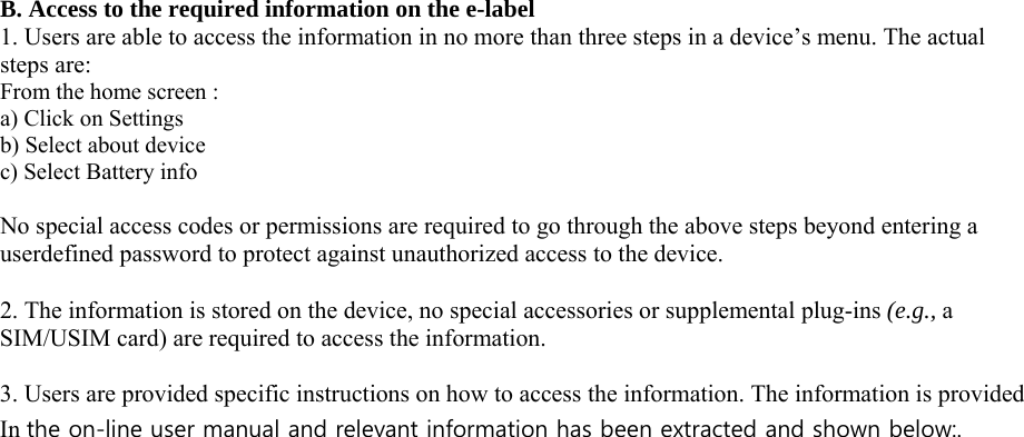 B. Access to the required information on the e-label 1. Users are able to access the information in no more than three steps in a device’s menu. The actual steps are: From the home screen : a) Click on Settings b) Select about device c) Select Battery info  No special access codes or permissions are required to go through the above steps beyond entering a userdefined password to protect against unauthorized access to the device.  2. The information is stored on the device, no special accessories or supplemental plug-ins (e.g., a SIM/USIM card) are required to access the information.  3. Users are provided specific instructions on how to access the information. The information is provided In the on-line user manual and relevant information has been extracted and shown below:.      