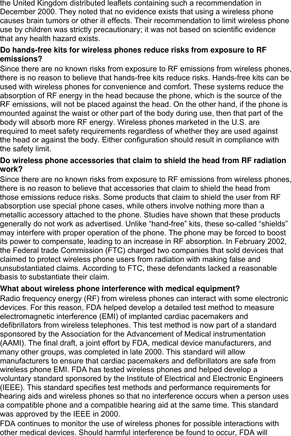 the United Kingdom distributed leaflets containing such a recommendation in December 2000. They noted that no evidence exists that using a wireless phone causes brain tumors or other ill effects. Their recommendation to limit wireless phone use by children was strictly precautionary; it was not based on scientific evidence that any health hazard exists.   Do hands-free kits for wireless phones reduce risks from exposure to RF emissions? Since there are no known risks from exposure to RF emissions from wireless phones, there is no reason to believe that hands-free kits reduce risks. Hands-free kits can be used with wireless phones for convenience and comfort. These systems reduce the absorption of RF energy in the head because the phone, which is the source of the RF emissions, will not be placed against the head. On the other hand, if the phone is mounted against the waist or other part of the body during use, then that part of the body will absorb more RF energy. Wireless phones marketed in the U.S. are required to meet safety requirements regardless of whether they are used against the head or against the body. Either configuration should result in compliance with the safety limit. Do wireless phone accessories that claim to shield the head from RF radiation work? Since there are no known risks from exposure to RF emissions from wireless phones, there is no reason to believe that accessories that claim to shield the head from those emissions reduce risks. Some products that claim to shield the user from RF absorption use special phone cases, while others involve nothing more than a metallic accessory attached to the phone. Studies have shown that these products generally do not work as advertised. Unlike “hand-free” kits, these so-called “shields” may interfere with proper operation of the phone. The phone may be forced to boost its power to compensate, leading to an increase in RF absorption. In February 2002, the Federal trade Commission (FTC) charged two companies that sold devices that claimed to protect wireless phone users from radiation with making false and unsubstantiated claims. According to FTC, these defendants lacked a reasonable basis to substantiate their claim. What about wireless phone interference with medical equipment? Radio frequency energy (RF) from wireless phones can interact with some electronic devices. For this reason, FDA helped develop a detailed test method to measure electromagnetic interference (EMI) of implanted cardiac pacemakers and defibrillators from wireless telephones. This test method is now part of a standard sponsored by the Association for the Advancement of Medical instrumentation (AAMI). The final draft, a joint effort by FDA, medical device manufacturers, and many other groups, was completed in late 2000. This standard will allow manufacturers to ensure that cardiac pacemakers and defibrillators are safe from wireless phone EMI. FDA has tested wireless phones and helped develop a voluntary standard sponsored by the Institute of Electrical and Electronic Engineers (IEEE). This standard specifies test methods and performance requirements for hearing aids and wireless phones so that no interference occurs when a person uses a compatible phone and a compatible hearing aid at the same time. This standard was approved by the IEEE in 2000. FDA continues to monitor the use of wireless phones for possible interactions with other medical devices. Should harmful interference be found to occur, FDA will 