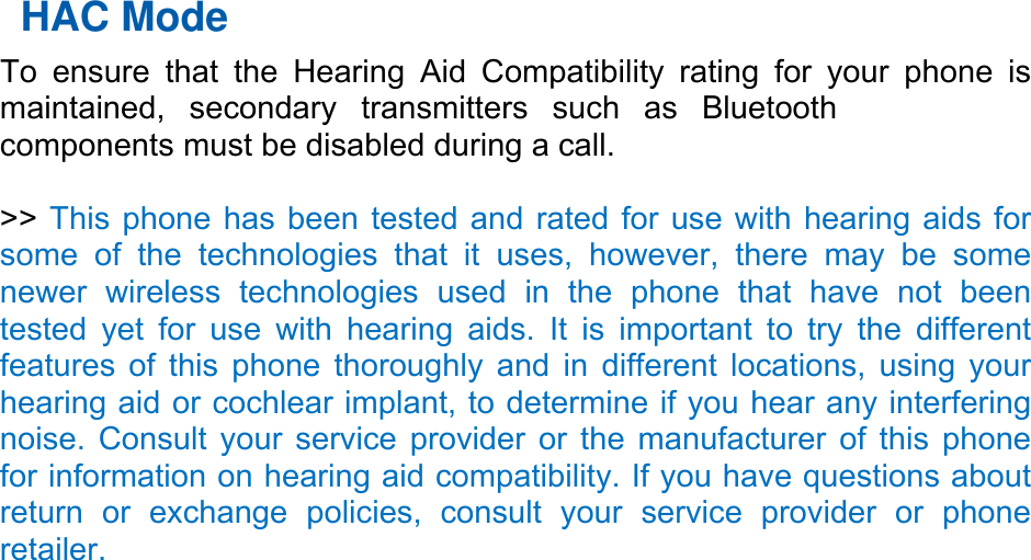 HAC Mode   To ensure that the Hearing Aid Compatibility rating for your phone is maintained, secondary transmitters such as Bluetooth  components must be disabled during a call.    &gt;&gt; This phone has been tested and rated for use with hearing aids for some of the technologies that it uses, however, there may be some newer wireless technologies used in the phone that have not been tested yet for use with hearing aids. It is important to try the different features of this phone thoroughly and in different locations, using your hearing aid or cochlear implant, to determine if you hear any interfering noise. Consult your service provider or the manufacturer of this phone for information on hearing aid compatibility. If you have questions about return or exchange policies, consult your service provider or phone retailer. 