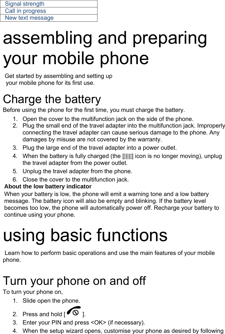 Signal strength Call in progress New text message  assembling and preparing your mobile phone    Get started by assembling and setting up     your mobile phone for its first use.  Charge the battery Before using the phone for the first time, you must charge the battery. 1.  Open the cover to the multifunction jack on the side of the phone. 2.  Plug the small end of the travel adapter into the multifunction jack. Improperly connecting the travel adapter can cause serious damage to the phone. Any damages by misuse are not covered by the warranty. 3.  Plug the large end of the travel adapter into a power outlet. 4.  When the battery is fully charged (the [|||||] icon is no longer moving), unplug the travel adapter from the power outlet. 5.  Unplug the travel adapter from the phone. 6.  Close the cover to the multifunction jack. About the low battery indicator When your battery is low, the phone will emit a warning tone and a low battery message. The battery icon will also be empty and blinking. If the battery level becomes too low, the phone will automatically power off. Recharge your battery to continue using your phone.  using basic functions  Learn how to perform basic operations and use the main features of your mobile phone.   Turn your phone on and off To turn your phone on, 1.  Slide open the phone. 2.  Press and hold [ ]. 3.  Enter your PIN and press &lt;OK&gt; (if necessary). 4.  When the setup wizard opens, customise your phone as desired by following 