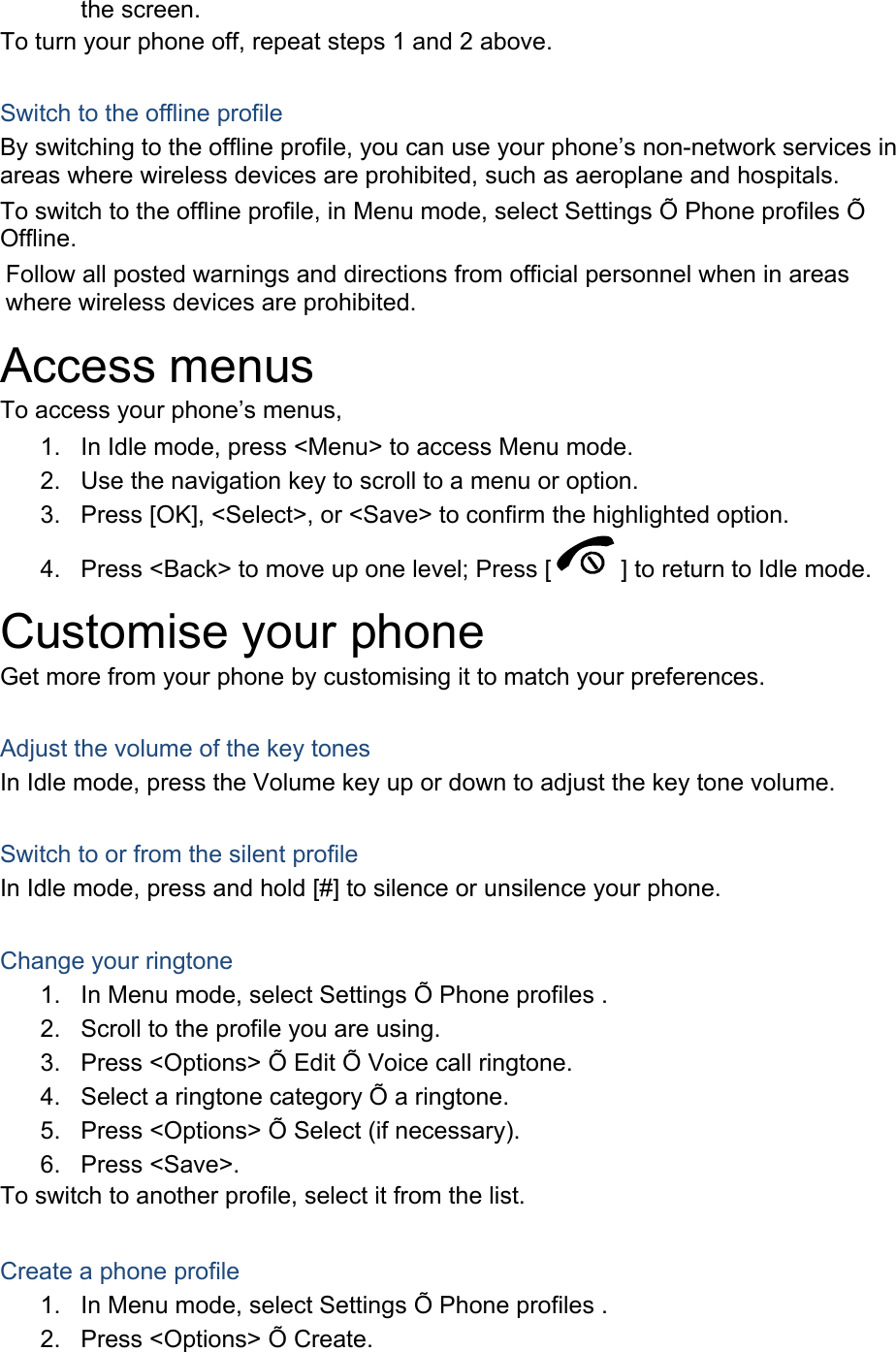 the screen. To turn your phone off, repeat steps 1 and 2 above.  Switch to the offline profile By switching to the offline profile, you can use your phone’s non-network services in areas where wireless devices are prohibited, such as aeroplane and hospitals. To switch to the offline profile, in Menu mode, select Settings Õ Phone profiles Õ Offline. Follow all posted warnings and directions from official personnel when in areas where wireless devices are prohibited. Access menus To access your phone’s menus, 1.  In Idle mode, press &lt;Menu&gt; to access Menu mode. 2.  Use the navigation key to scroll to a menu or option. 3.  Press [OK], &lt;Select&gt;, or &lt;Save&gt; to confirm the highlighted option. 4.  Press &lt;Back&gt; to move up one level; Press [ ] to return to Idle mode. Customise your phone Get more from your phone by customising it to match your preferences.  Adjust the volume of the key tones In Idle mode, press the Volume key up or down to adjust the key tone volume.  Switch to or from the silent profile In Idle mode, press and hold [#] to silence or unsilence your phone.  Change your ringtone 1.  In Menu mode, select Settings Õ Phone profiles . 2.  Scroll to the profile you are using. 3.  Press &lt;Options&gt; Õ Edit Õ Voice call ringtone. 4.  Select a ringtone category Õ a ringtone. 5.  Press &lt;Options&gt; Õ Select (if necessary). 6. Press &lt;Save&gt;. To switch to another profile, select it from the list.  Create a phone profile 1.  In Menu mode, select Settings Õ Phone profiles . 2.  Press &lt;Options&gt; Õ Create. 