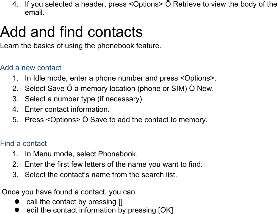 4.  If you selected a header, press &lt;Options&gt; Õ Retrieve to view the body of the email. Add and find contacts Learn the basics of using the phonebook feature.  Add a new contact 1.  In Idle mode, enter a phone number and press &lt;Options&gt;. 2.  Select Save Õ a memory location (phone or SIM) Õ New.   3.  Select a number type (if necessary). 4.  Enter contact information. 5.  Press &lt;Options&gt; Õ Save to add the contact to memory.  Find a contact 1.  In Menu mode, select Phonebook. 2.  Enter the first few letters of the name you want to find. 3.  Select the contact’s name from the search list.  Once you have found a contact, you can:   call the contact by pressing []   edit the contact information by pressing [OK]  