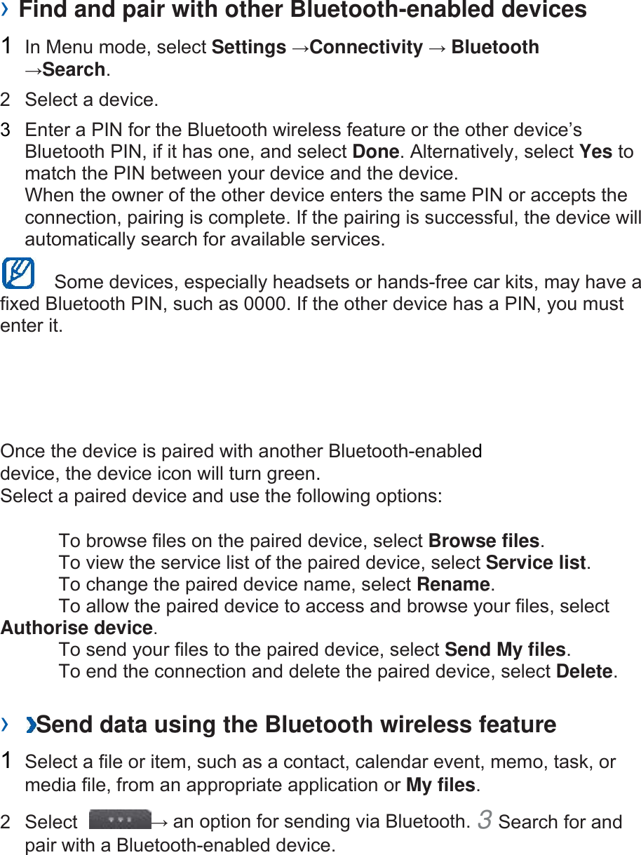 › Find and pair with other Bluetooth-enabled devices   1  In Menu mode, select Settings →Connectivity → Bluetooth →Search.  2  Select a device.   3  Enter a PIN for the Bluetooth wireless feature or the other device’s Bluetooth PIN, if it has one, and select Done. Alternatively, select Yes to match the PIN between your device and the device.   When the owner of the other device enters the same PIN or accepts the connection, pairing is complete. If the pairing is successful, the device will automatically search for available services.     Some devices, especially headsets or hands-free car kits, may have a fixed Bluetooth PIN, such as 0000. If the other device has a PIN, you must enter it.   Once the device is paired with another Bluetooth-enabled device, the device icon will turn green. Select a paired device and use the following options:    To browse files on the paired device, select Browse files.    To view the service list of the paired device, select Service list.    To change the paired device name, select Rename.   To allow the paired device to access and browse your files, select Authorise device.    To send your files to the paired device, select Send My files.    To end the connection and delete the paired device, select Delete.   ›  Send data using the Bluetooth wireless feature   1  Select a file or item, such as a contact, calendar event, memo, task, or media file, from an appropriate application or My files.  2 Select  → an option for sending via Bluetooth. 3 Search for and pair with a Bluetooth-enabled device.     