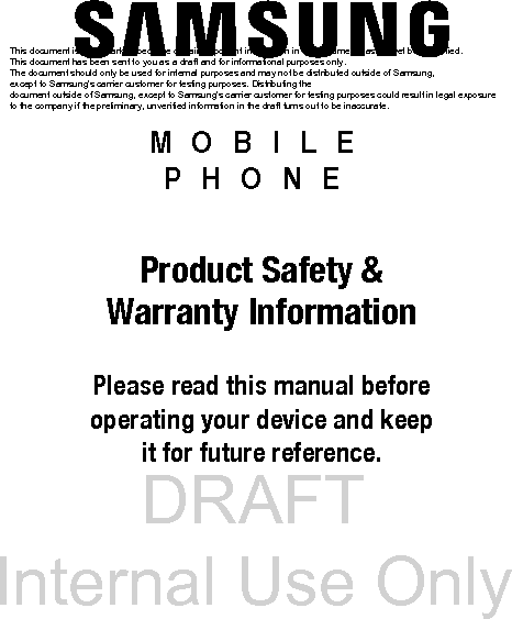 DRAFT Internal Use OnlyMOBILE PHONEProduct Safety &amp; Warranty InformationPlease read this manual before operating your device and keep it for future reference.This document is watermarked because certain important information in the document has not yet been verified. This document has been sent to you as a draft and for informational purposes only. The document should only be used for internal purposes and may not be distributed outside of Samsung, except to Samsung&apos;s carrier customer for testing purposes. Distributing the document outside of Samsung, except to Samsung&apos;s carrier customer for testing purposes could result in legal exposure to the company if the preliminary, unverified information in the draft turns out to be inaccurate.