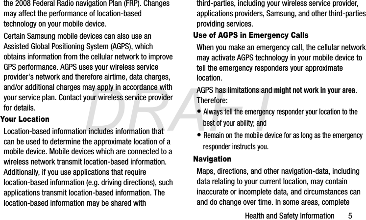 DRAFTHealth and Safety Information       5the 2008 Federal Radio navigation Plan (FRP). Changes may affect the performance of location-based technology on your mobile device.Certain Samsung mobile devices can also use an Assisted Global Positioning System (AGPS), which obtains information from the cellular network to improve GPS performance. AGPS uses your wireless service provider&apos;s network and therefore airtime, data charges, and/or additional charges may apply in accordance with your service plan. Contact your wireless service provider for details.Your LocationLocation-based information includes information that can be used to determine the approximate location of a mobile device. Mobile devices which are connected to a wireless network transmit location-based information. Additionally, if you use applications that require location-based information (e.g. driving directions), such applications transmit location-based information. The location-based information may be shared with third-parties, including your wireless service provider, applications providers, Samsung, and other third-parties providing services.Use of AGPS in Emergency CallsWhen you make an emergency call, the cellular network may activate AGPS technology in your mobile device to tell the emergency responders your approximate location.AGPS has limitations and might not work in your area. Therefore:• Always tell the emergency responder your location to the best of your ability; and• Remain on the mobile device for as long as the emergency responder instructs you.NavigationMaps, directions, and other navigation-data, including data relating to your current location, may contain inaccurate or incomplete data, and circumstances can and do change over time. In some areas, complete G870A_88mm H x 143mm W.book  Page 5  Thursday, May 8, 2014  8:29 AM