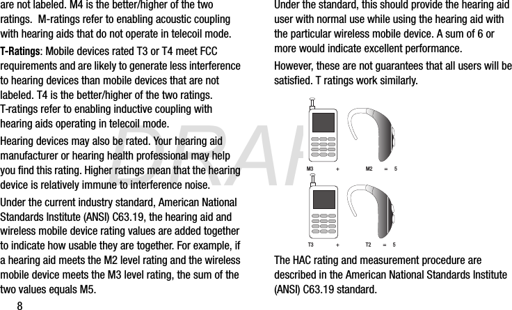 DRAFT8are not labeled. M4 is the better/higher of the two ratings.  M-ratings refer to enabling acoustic coupling with hearing aids that do not operate in telecoil mode.T-Ratings: Mobile devices rated T3 or T4 meet FCC requirements and are likely to generate less interference to hearing devices than mobile devices that are not labeled. T4 is the better/higher of the two ratings. T-ratings refer to enabling inductive coupling with hearing aids operating in telecoil mode.Hearing devices may also be rated. Your hearing aid manufacturer or hearing health professional may help you find this rating. Higher ratings mean that the hearing device is relatively immune to interference noise. Under the current industry standard, American National Standards Institute (ANSI) C63.19, the hearing aid and wireless mobile device rating values are added together to indicate how usable they are together. For example, if a hearing aid meets the M2 level rating and the wireless mobile device meets the M3 level rating, the sum of the two values equals M5. Under the standard, this should provide the hearing aid user with normal use while using the hearing aid with the particular wireless mobile device. A sum of 6 or more would indicate excellent performance.  However, these are not guarantees that all users will be satisfied. T ratings work similarly.The HAC rating and measurement procedure are described in the American National Standards Institute (ANSI) C63.19 standard.M3                 +                    M2         =     5T3 + T2         =     5G870A_88mm H x 143mm W.book  Page 8  Thursday, May 8, 2014  8:29 AM