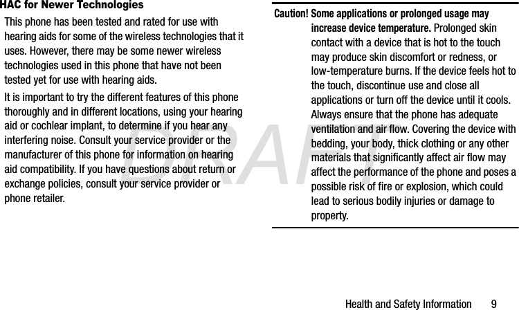 DRAFTHealth and Safety Information       9HAC for Newer TechnologiesThis phone has been tested and rated for use with hearing aids for some of the wireless technologies that it uses. However, there may be some newer wireless technologies used in this phone that have not been tested yet for use with hearing aids. It is important to try the different features of this phone thoroughly and in different locations, using your hearing aid or cochlear implant, to determine if you hear any interfering noise. Consult your service provider or the manufacturer of this phone for information on hearing aid compatibility. If you have questions about return or exchange policies, consult your service provider or phone retailer.Caution! Some applications or prolonged usage may increase device temperature. Prolonged skin contact with a device that is hot to the touch may produce skin discomfort or redness, or low-temperature burns. If the device feels hot to the touch, discontinue use and close all applications or turn off the device until it cools. Always ensure that the phone has adequate ventilation and air flow. Covering the device with bedding, your body, thick clothing or any other materials that significantly affect air flow may affect the performance of the phone and poses a possible risk of fire or explosion, which could lead to serious bodily injuries or damage to property.G870A_88mm H x 143mm W.book  Page 9  Thursday, May 8, 2014  8:29 AM