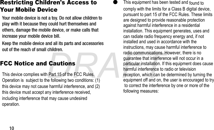 DRAFT10Restricting Children&apos;s Access to Your Mobile DeviceKeep the mobile device and all its parts and accessories out of the reach of small children.G870A_88mm H x 143mm W.book  Page 10  Thursday, May 8, 2014  8:29 AMFCC Notice and CautionsThis device complies with Part 15 of the FCC Rules. Operation is  subject to the following two conditions: (1) this device may not cause harmful interference, and (2) this device must accept any interference received, including interference that may cause undesired operation. Your mobile device is not a toy. Do not allow children to play with it because they could hurt themselves and others, damage the mobile device, or make calls that increase your mobile device bill.This equipment has been tested and found to comply with the limits for a Class B digital device, pursuant to part 15 of the FCC Rules. These limits are designed to provide reasonable protection against harmful interference in a residential installation. This equipment generates, uses and can radiate radio frequency energy and, if not installed and used in accordance with the instructions, may cause harmful interference to radio communications. However, there is no guarantee that interference will not occur in a particular installation. If this equipment does cause harmful interference to radio or television reception, which can be determined by turning the equipment off and on, the user is encouraged to try to correct the interference by one or more of the following measures: