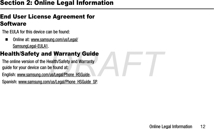 DRAFTOnline Legal Information       12Section 2: Online Legal InformationEnd User License Agreement for SoftwareThe EULA for this device can be found:  Online at: www.samsung.com/us/Legal/SamsungLegal-EULA1.  Health/Safety and Warranty GuideThe online version of the Health/Safety and Warranty guide for your device can be found at:English: www.samsung.com/us/Legal/Phone_HSGuide.Spanish: www.samsung.com/us/Legal/Phone_HSGuide_SP.G870A_88mm H x 143mm W.book  Page 11  Thursday, May 8, 2014  8:29 AM
