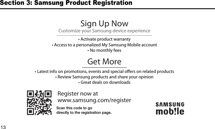 DRAFT13Section 3: Samsung Product RegistrationRegister now atwww.samsung.com/registerGet More• Latest info on promotions, events and special oers on related products• Review Samsung products and share your opinion• Great deals on downloadsSign Up NowCustomize your Samsung device experience• Activate product warranty• Access to a personalized My Samsung Mobile account• No monthly feesScan this code to godirectly to the registration page.G870A_88mm H x 143mm W.book  Page 12  Thursday, May 8, 2014  8:29 AM