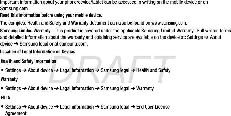 DRAFTImportant information about your phone/device/tablet can be accessed in writing on the mobile device or on Samsung.com. Read this information before using your mobile device.The complete Health and Safety and Warranty document can also be found on www.samsung.com.Samsung Limited Warranty - This product is covered under the applicable Samsung Limited Warranty.  Full written terms and detailed information about the warranty and obtaining service are available on the device at: Settings ➔ About device ➔ Samsung legal or at samsung.com.  Location of Legal Information on Device:      Health and Safety Information• Settings ➔ About device ➔ Legal information ➔ Samsung legal ➔ Health and SafetyWarranty• Settings ➔ About device ➔ Legal information ➔ Samsung legal ➔ WarrantyEULA• Settings ➔ About device ➔ Legal information ➔ Samsung legal ➔ End User License AgreementG870A_88mm H x 143mm W.book  Page 2  Thursday, May 8, 2014  8:29 AM