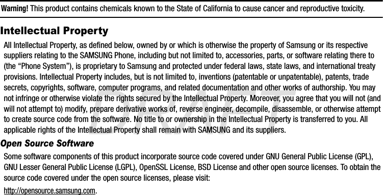 DRAFTWarning! This product contains chemicals known to the State of California to cause cancer and reproductive toxicity.Intellectual PropertyAll Intellectual Property, as defined below, owned by or which is otherwise the property of Samsung or its respective suppliers relating to the SAMSUNG Phone, including but not limited to, accessories, parts, or software relating there to (the “Phone System”), is proprietary to Samsung and protected under federal laws, state laws, and international treaty provisions. Intellectual Property includes, but is not limited to, inventions (patentable or unpatentable), patents, trade secrets, copyrights, software, computer programs, and related documentation and other works of authorship. You may not infringe or otherwise violate the rights secured by the Intellectual Property. Moreover, you agree that you will not (and will not attempt to) modify, prepare derivative works of, reverse engineer, decompile, disassemble, or otherwise attempt to create source code from the software. No title to or ownership in the Intellectual Property is transferred to you. All applicable rights of the Intellectual Property shall remain with SAMSUNG and its suppliers.Open Source SoftwareSome software components of this product incorporate source code covered under GNU General Public License (GPL), GNU Lesser General Public License (LGPL), OpenSSL License, BSD License and other open source licenses. To obtain the source code covered under the open source licenses, please visit:http://opensource.samsung.com.G870A_88mm H x 143mm W.book  Page 3  Thursday, May 8, 2014  8:29 AM