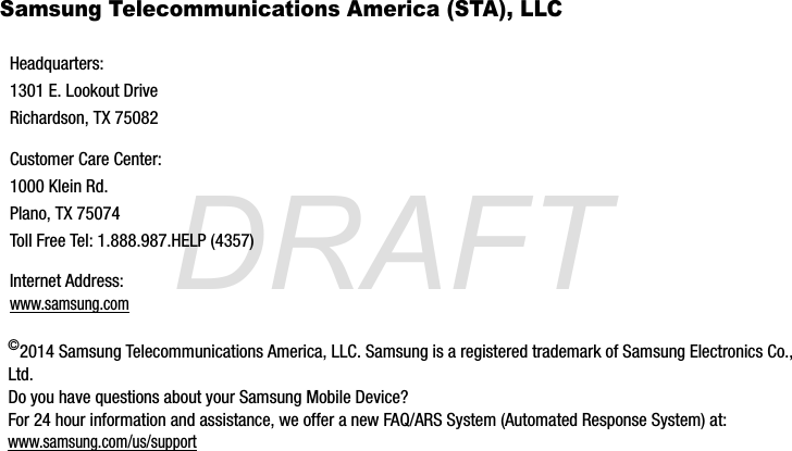 DRAFTSamsung Telecommunications America (STA), LLC©2014 Samsung Telecommunications America, LLC. Samsung is a registered trademark of Samsung Electronics Co., Ltd. Do you have questions about your Samsung Mobile Device?For 24 hour information and assistance, we offer a new FAQ/ARS System (Automated Response System) at:www.samsung.com/us/supportHeadquarters:1301 E. Lookout DriveRichardson, TX 75082Customer Care Center:1000 Klein Rd.Plano, TX 75074Toll Free Tel: 1.888.987.HELP (4357)Internet Address: www.samsung.comG870A_88mm H x 143mm W.book  Page 6  Thursday, May 8, 2014  8:29 AM