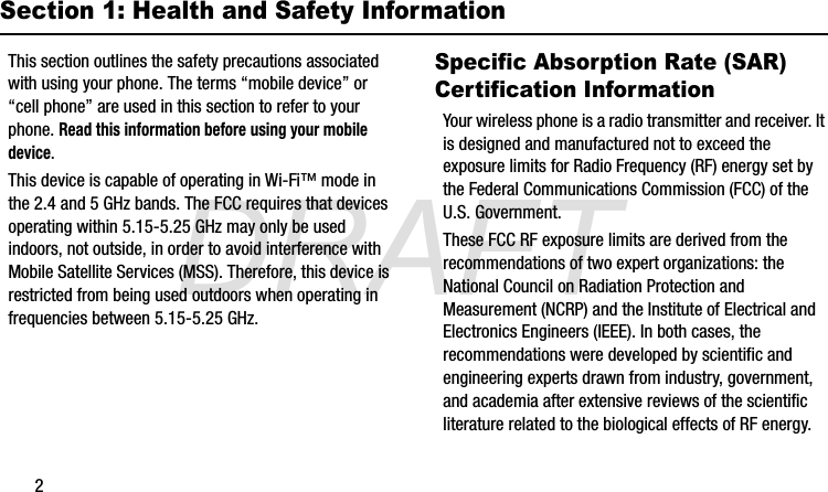 DRAFT2Section 1: Health and Safety InformationThis section outlines the safety precautions associated with using your phone. The terms “mobile device” or “cell phone” are used in this section to refer to your phone. Read this information before using your mobile device.This device is capable of operating in Wi-Fi™ mode in the 2.4 and 5 GHz bands. The FCC requires that devices operating within 5.15-5.25 GHz may only be used indoors, not outside, in order to avoid interference with Mobile Satellite Services (MSS). Therefore, this device is restricted from being used outdoors when operating in frequencies between 5.15-5.25 GHz.Specific Absorption Rate (SAR) Certification InformationYour wireless phone is a radio transmitter and receiver. It is designed and manufactured not to exceed the exposure limits for Radio Frequency (RF) energy set by the Federal Communications Commission (FCC) of the U.S. Government.These FCC RF exposure limits are derived from the recommendations of two expert organizations: the National Council on Radiation Protection and Measurement (NCRP) and the Institute of Electrical and Electronics Engineers (IEEE). In both cases, the recommendations were developed by scientific and engineering experts drawn from industry, government, and academia after extensive reviews of the scientific literature related to the biological effects of RF energy.G870A_88mm H x 143mm W.book  Page 2  Thursday, May 8, 2014  8:29 AM