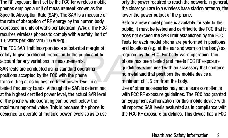 DRAFTHealth and Safety Information       3The RF exposure limit set by the FCC for wireless mobile phones employs a unit of measurement known as the Specific Absorption Rate (SAR). The SAR is a measure of the rate of absorption of RF energy by the human body expressed in units of watts per kilogram (W/kg). The FCC requires wireless phones to comply with a safety limit of 1.6 watts per kilogram (1.6 W/kg).The FCC SAR limit incorporates a substantial margin of safety to give additional protection to the public and to account for any variations in measurements.SAR tests are conducted using standard operating positions accepted by the FCC with the phone transmitting at its highest certified power level in all tested frequency bands. Although the SAR is determined at the highest certified power level, the actual SAR level of the phone while operating can be well below the maximum reported value. This is because the phone is designed to operate at multiple power levels so as to use only the power required to reach the network. In general, the closer you are to a wireless base station antenna, the lower the power output of the phone.Before a new model phone is available for sale to the public, it must be tested and certified to the FCC that it does not exceed the SAR limit established by the FCC. Tests for each model phone are performed in positions and locations (e.g. at the ear and worn on the body) as required by the FCC. For body-worn operation, this phone has been tested and meets FCC RF exposure guidelines when used with an accessory that contains no metal and that positions the mobile device a minimum of 1.5 cm from the body.Use of other accessories may not ensure compliance with FCC RF exposure guidelines. The FCC has granted an Equipment Authorization for this mobile device with all reported SAR levels evaluated as in compliance with the FCC RF exposure guidelines. This device has a FCC G870A_88mm H x 143mm W.book  Page 3  Thursday, May 8, 2014  8:29 AM