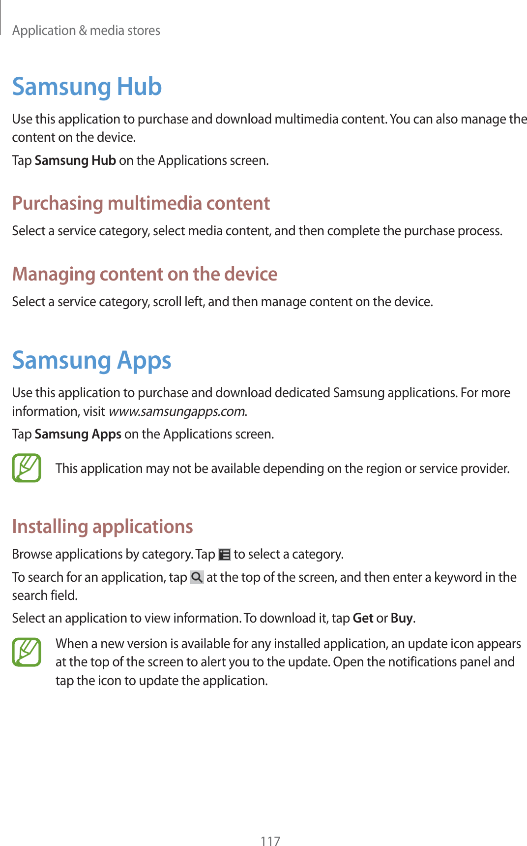 Application &amp; media stores117Samsung HubUse this application to purchase and download multimedia content. You can also manage the content on the device.Tap Samsung Hub on the Applications screen.Purchasing multimedia contentSelect a service category, select media content, and then complete the purchase process.Managing content on the deviceSelect a service category, scroll left, and then manage content on the device.Samsung AppsUse this application to purchase and download dedicated Samsung applications. For more information, visit www.samsungapps.com.Tap Samsung Apps on the Applications screen.This application may not be available depending on the region or service provider.Installing applicationsBrowse applications by category. Tap   to select a category.To search for an application, tap   at the top of the screen, and then enter a keyword in the search field.Select an application to view information. To download it, tap Get or Buy.When a new version is available for any installed application, an update icon appears at the top of the screen to alert you to the update. Open the notifications panel and tap the icon to update the application.