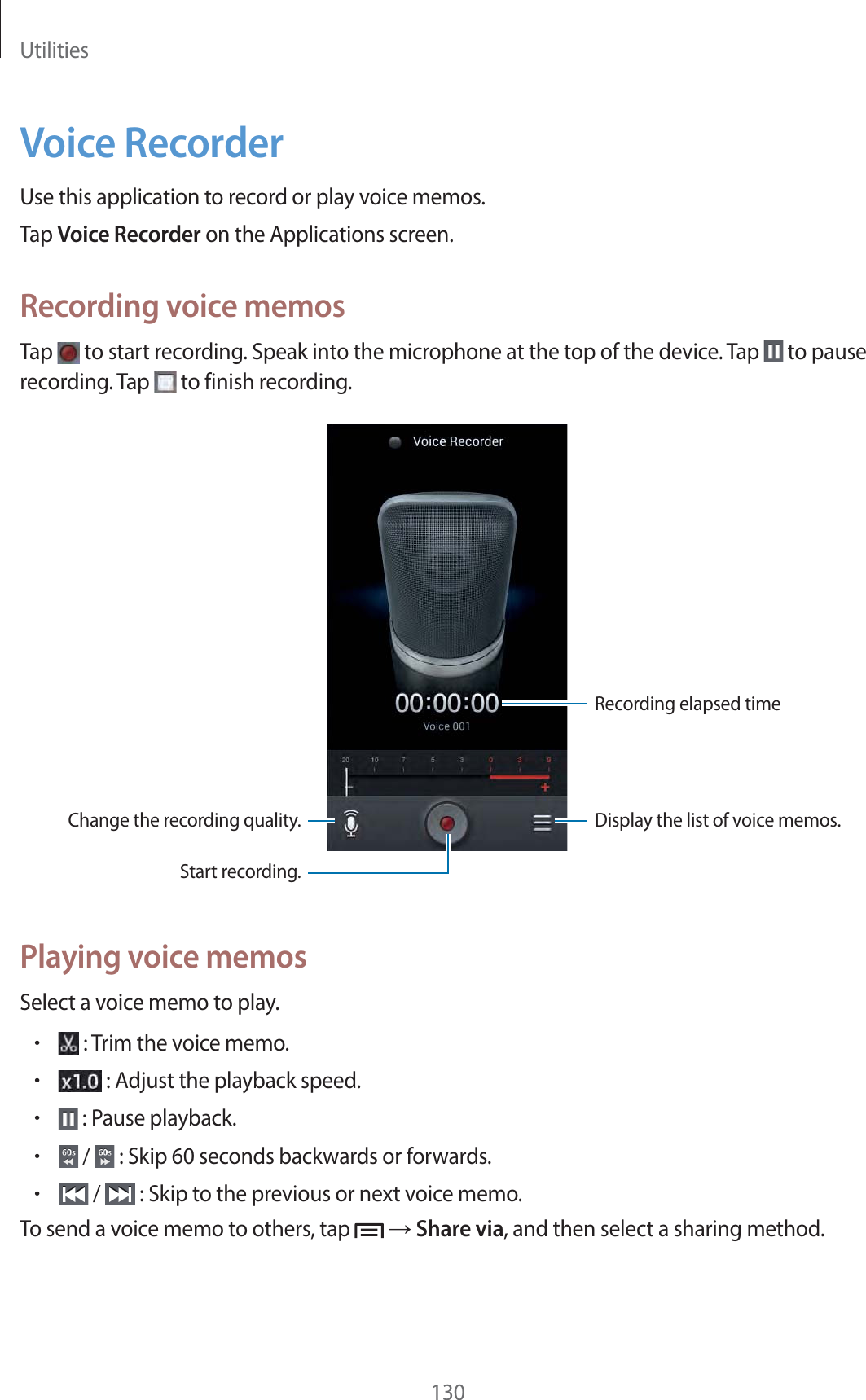 Utilities130Voice RecorderUse this application to record or play voice memos.Tap Voice Recorder on the Applications screen.Recording voice memosTap   to start recording. Speak into the microphone at the top of the device. Tap   to pause recording. Tap   to finish recording.Change the recording quality.Recording elapsed timeDisplay the list of voice memos.Start recording.Playing voice memosSelect a voice memo to play.r : Trim the voice memo.r : Adjust the playback speed.r : Pause playback.r /   : Skip 60 seconds backwards or forwards.r /   : Skip to the previous or next voice memo.To send a voice memo to others, tap    Share via, and then select a sharing method.
