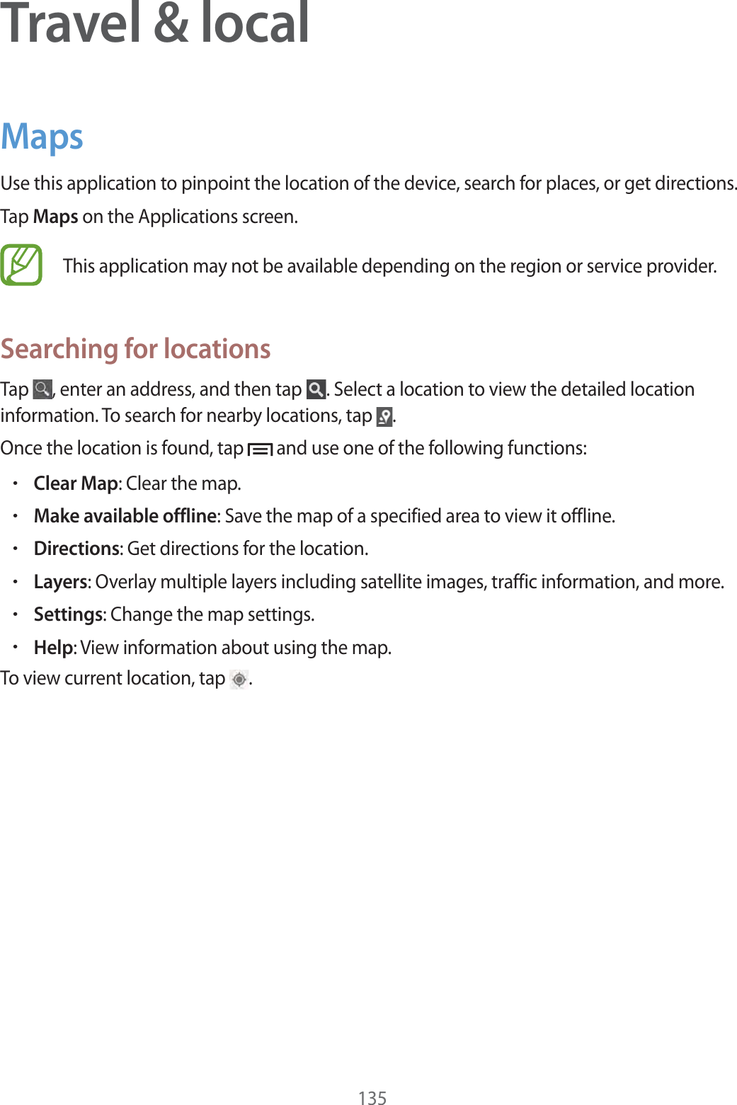 135Travel &amp; localMapsUse this application to pinpoint the location of the device, search for places, or get directions.Tap Maps on the Applications screen.This application may not be available depending on the region or service provider.Searching for locationsTap  , enter an address, and then tap  . Select a location to view the detailed location information. To search for nearby locations, tap  .Once the location is found, tap   and use one of the following functions:rClear Map: Clear the map.rMake available offline: Save the map of a specified area to view it offline.rDirections: Get directions for the location.rLayers: Overlay multiple layers including satellite images, traffic information, and more.rSettings: Change the map settings.rHelp: View information about using the map.To view current location, tap  .
