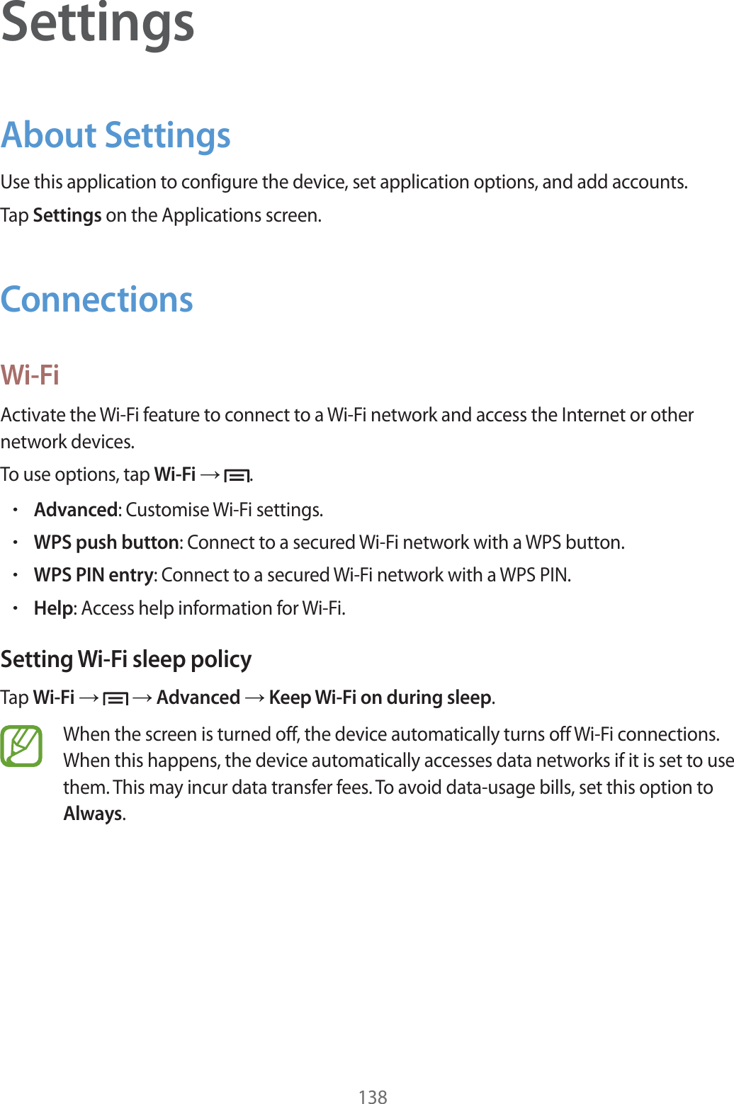 138SettingsAbout SettingsUse this application to configure the device, set application options, and add accounts.Tap Settings on the Applications screen.ConnectionsWi-FiActivate the Wi-Fi feature to connect to a Wi-Fi network and access the Internet or other network devices.To use options, tap Wi-Fi   .rAdvanced: Customise Wi-Fi settings.rWPS push button: Connect to a secured Wi-Fi network with a WPS button.rWPS PIN entry: Connect to a secured Wi-Fi network with a WPS PIN.rHelp: Access help information for Wi-Fi.Setting Wi-Fi sleep policyTap Wi-Fi     Advanced  Keep Wi-Fi on during sleep.When the screen is turned off, the device automatically turns off Wi-Fi connections. When this happens, the device automatically accesses data networks if it is set to use them. This may incur data transfer fees. To avoid data-usage bills, set this option to Always.