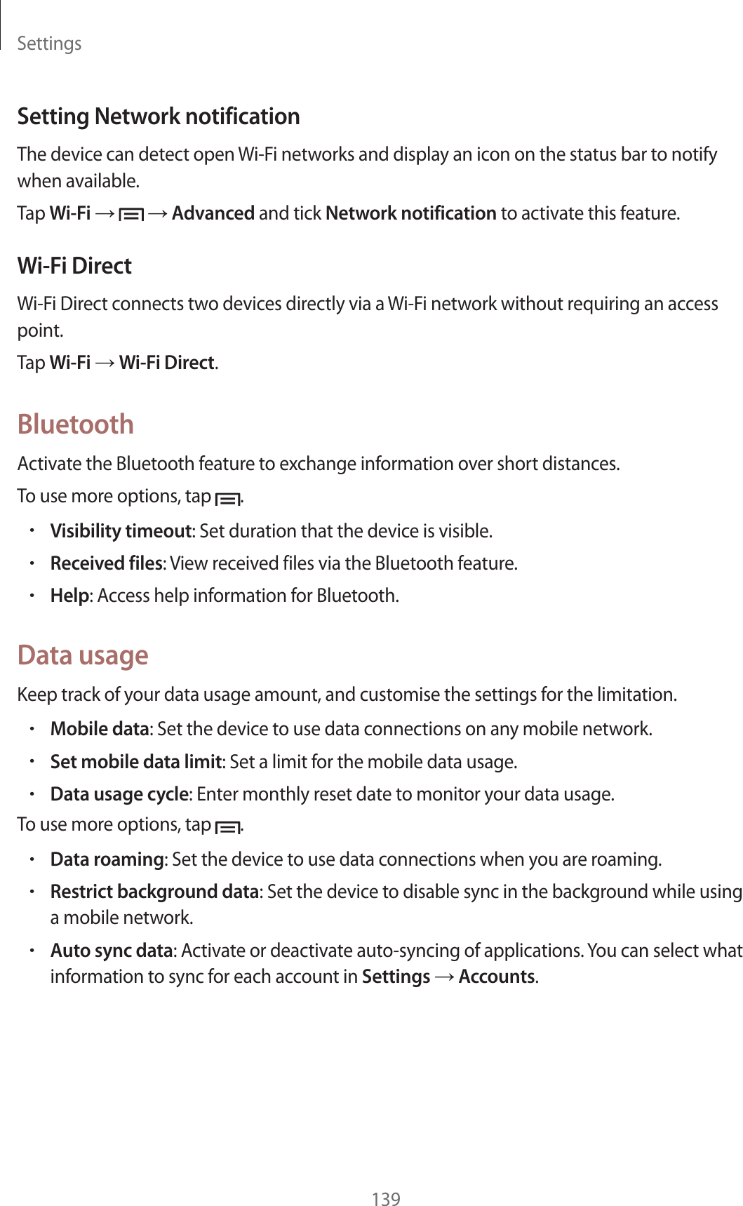 Settings139Setting Network notificationThe device can detect open Wi-Fi networks and display an icon on the status bar to notify when available.Tap Wi-Fi     Advanced and tick Network notification to activate this feature.Wi-Fi DirectWi-Fi Direct connects two devices directly via a Wi-Fi network without requiring an access point.Tap Wi-Fi  Wi-Fi Direct.BluetoothActivate the Bluetooth feature to exchange information over short distances.To use more options, tap  .rVisibility timeout: Set duration that the device is visible.rReceived files: View received files via the Bluetooth feature.rHelp: Access help information for Bluetooth.Data usageKeep track of your data usage amount, and customise the settings for the limitation.rMobile data: Set the device to use data connections on any mobile network.rSet mobile data limit: Set a limit for the mobile data usage.rData usage cycle: Enter monthly reset date to monitor your data usage.To use more options, tap  .rData roaming: Set the device to use data connections when you are roaming.rRestrict background data: Set the device to disable sync in the background while using a mobile network.rAuto sync data: Activate or deactivate auto-syncing of applications. You can select what information to sync for each account in Settings  Accounts.