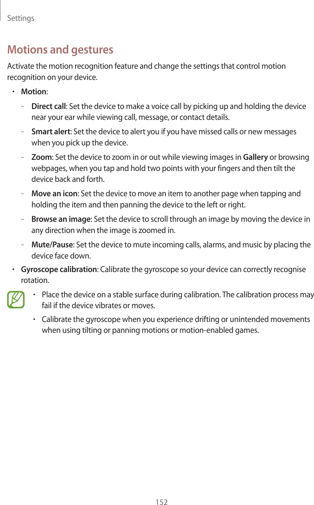 Settings152Motions and gesturesActivate the motion recognition feature and change the settings that control motion recognition on your device.rMotion:–Direct call: Set the device to make a voice call by picking up and holding the device near your ear while viewing call, message, or contact details.–Smart alert: Set the device to alert you if you have missed calls or new messages when you pick up the device.–Zoom: Set the device to zoom in or out while viewing images in Gallery or browsing webpages, when you tap and hold two points with your fingers and then tilt the device back and forth.–Move an icon: Set the device to move an item to another page when tapping and holding the item and then panning the device to the left or right.–Browse an image: Set the device to scroll through an image by moving the device in any direction when the image is zoomed in.–Mute/Pause: Set the device to mute incoming calls, alarms, and music by placing the device face down.rGyroscope calibration: Calibrate the gyroscope so your device can correctly recognise rotation.rPlace the device on a stable surface during calibration. The calibration process may fail if the device vibrates or moves.rCalibrate the gyroscope when you experience drifting or unintended movements when using tilting or panning motions or motion-enabled games.