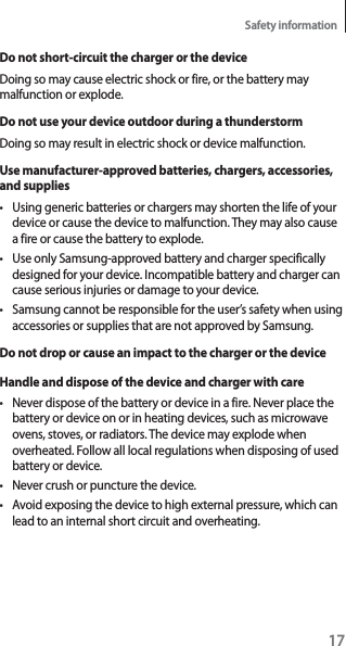 17Safety informationDo not short-circuit the charger or the deviceDoing so may cause electric shock or fire, or the battery may malfunction or explode.Do not use your device outdoor during a thunderstormDoing so may result in electric shock or device malfunction.Use manufacturer-approved batteries, chargers, accessories, and suppliest Using generic batteries or chargers may shorten the life of your device or cause the device to malfunction. They may also cause a fire or cause the battery to explode.t Use only Samsung-approved battery and charger specifically designed for your device. Incompatible battery and charger can cause serious injuries or damage to your device.t Samsung cannot be responsible for the user’s safety when using accessories or supplies that are not approved by Samsung.Do not drop or cause an impact to the charger or the deviceHandle and dispose of the device and charger with caret Never dispose of the battery or device in a fire. Never place the battery or device on or in heating devices, such as microwave ovens, stoves, or radiators. The device may explode when overheated. Follow all local regulations when disposing of used battery or device.t Never crush or puncture the device.t Avoid exposing the device to high external pressure, which can lead to an internal short circuit and overheating.