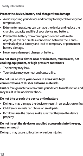 18Safety informationProtect the device, battery and charger from damaget Avoid exposing your device and battery to very cold or very hot temperatures.t Extreme temperatures can damage the device and reduce the charging capacity and life of your device and battery.t Prevent the battery from coming into contact with metal objects, as this can create a connection between the + and – terminals of your battery and lead to temporary or permanent battery damage.t Never use a damaged charger or battery.Do not store your device near or in heaters, microwaves, hot cooking equipment, or high pressure containerst The battery may leak.t Your device may overheat and cause a fire.Do not use or store your device in areas with high concentrations of dust or airborne materialsDust or foreign materials can cause your device to malfunction and may result in fire or electric shock.Do not bite or suck the device or the batteryt Doing so may damage the device or result in an explosion or fire.t Children or animals can choke on small parts.t If children use the device, make sure that they use the device properly.Do not insert the device or supplied accessories into the eyes, ears, or mouthDoing so may cause suffocation or serious injuries.