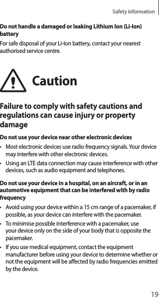 19Safety informationDo not handle a damaged or leaking Lithium Ion (Li-Ion) batteryFor safe disposal of your Li-Ion battery, contact your nearest authorised service centre.CautionFailure to comply with safety cautions and regulations can cause injury or property damageDo not use your device near other electronic devicest Most electronic devices use radio frequency signals. Your device may interfere with other electronic devices.t Using an LTE data connection may cause interference with other devices, such as audio equipment and telephones.Do not use your device in a hospital, on an aircraft, or in an automotive equipment that can be interfered with by radio frequencyt Avoid using your device within a 15 cm range of a pacemaker, if possible, as your device can interfere with the pacemaker.t To minimise possible interference with a pacemaker, use your device only on the side of your body that is opposite the pacemaker.t If you use medical equipment, contact the equipment manufacturer before using your device to determine whether or not the equipment will be affected by radio frequencies emitted by the device.