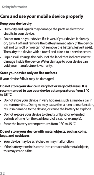 22Safety informationCare and use your mobile device properlyKeep your device dryt Humidity and liquids may damage the parts or electronic circuits in your device.t Do not turn on your device if it is wet. If your device is already on, turn it off and remove the battery immediately (if the device will not turn off or you cannot remove the battery, leave it as-is). Then, dry the device with a towel and take it to a service centre.t Liquids will change the colour of the label that indicates water damage inside the device. Water damage to your device can void your manufacturer’s warranty.Store your device only on flat surfacesIf your device falls, it may be damaged.Do not store your device in very hot or very cold areas. It is recommended to use your device at temperatures from 5 °C to 35 °Ct Do not store your device in very hot areas such as inside a car in the summertime. Doing so may cause the screen to malfunction, result in damage to the device, or cause the battery to explode.t Do not expose your device to direct sunlight for extended periods of time (on the dashboard of a car, for example).t Store the battery at temperatures from 0 °C to 45 °C.Do not store your device with metal objects, such as coins, keys, and necklacest Your device may be scratched or may malfunction.t If the battery terminals come into contact with metal objects, this may cause a fire.
