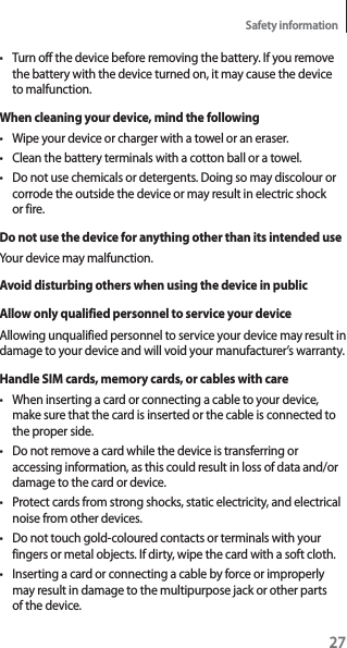 27Safety informationt Turn off the device before removing the battery. If you remove the battery with the device turned on, it may cause the device to malfunction.When cleaning your device, mind the followingt Wipe your device or charger with a towel or an eraser.t Clean the battery terminals with a cotton ball or a towel.t Do not use chemicals or detergents. Doing so may discolour or corrode the outside the device or may result in electric shock or fire.Do not use the device for anything other than its intended useYour device may malfunction.Avoid disturbing others when using the device in publicAllow only qualified personnel to service your deviceAllowing unqualified personnel to service your device may result in damage to your device and will void your manufacturer’s warranty.Handle SIM cards, memory cards, or cables with caret When inserting a card or connecting a cable to your device, make sure that the card is inserted or the cable is connected to the proper side.t Do not remove a card while the device is transferring or accessing information, as this could result in loss of data and/or damage to the card or device.t Protect cards from strong shocks, static electricity, and electrical noise from other devices.t Do not touch gold-coloured contacts or terminals with your fingers or metal objects. If dirty, wipe the card with a soft cloth.t Inserting a card or connecting a cable by force or improperly may result in damage to the multipurpose jack or other parts of the device.