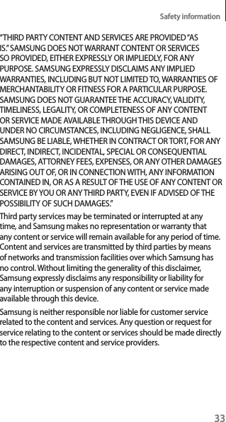 33Safety information“THIRD PARTY CONTENT AND SERVICES ARE PROVIDED “AS IS.” SAMSUNG DOES NOT WARRANT CONTENT OR SERVICES SO PROVIDED, EITHER EXPRESSLY OR IMPLIEDLY, FOR ANY PURPOSE. SAMSUNG EXPRESSLY DISCLAIMS ANY IMPLIED WARRANTIES, INCLUDING BUT NOT LIMITED TO, WARRANTIES OF MERCHANTABILITY OR FITNESS FOR A PARTICULAR PURPOSE. SAMSUNG DOES NOT GUARANTEE THE ACCURACY, VALIDITY, TIMELINESS, LEGALITY, OR COMPLETENESS OF ANY CONTENT OR SERVICE MADE AVAILABLE THROUGH THIS DEVICE AND UNDER NO CIRCUMSTANCES, INCLUDING NEGLIGENCE, SHALL SAMSUNG BE LIABLE, WHETHER IN CONTRACT OR TORT, FOR ANY DIRECT, INDIRECT, INCIDENTAL, SPECIAL OR CONSEQUENTIAL DAMAGES, ATTORNEY FEES, EXPENSES, OR ANY OTHER DAMAGES ARISING OUT OF, OR IN CONNECTION WITH, ANY INFORMATION CONTAINED IN, OR AS A RESULT OF THE USE OF ANY CONTENT OR SERVICE BY YOU OR ANY THIRD PARTY, EVEN IF ADVISED OF THE POSSIBILITY OF SUCH DAMAGES.”Third party services may be terminated or interrupted at any time, and Samsung makes no representation or warranty that any content or service will remain available for any period of time. Content and services are transmitted by third parties by means of networks and transmission facilities over which Samsung has no control. Without limiting the generality of this disclaimer, Samsung expressly disclaims any responsibility or liability for any interruption or suspension of any content or service made available through this device.Samsung is neither responsible nor liable for customer service related to the content and services. Any question or request for service relating to the content or services should be made directly to the respective content and service providers.
