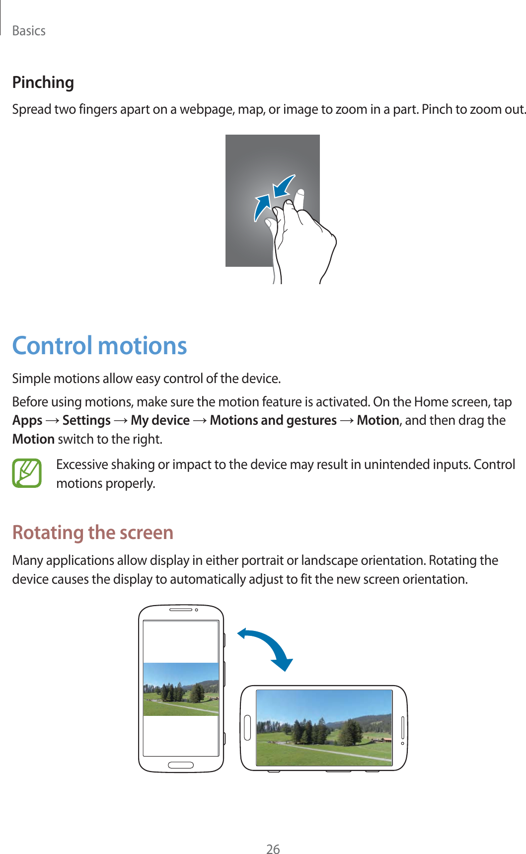 Basics26PinchingSpread two fingers apart on a webpage, map, or image to zoom in a part. Pinch to zoom out.Control motionsSimple motions allow easy control of the device.Before using motions, make sure the motion feature is activated. On the Home screen, tap Apps  Settings  My device  Motions and gestures  Motion, and then drag the Motion switch to the right.Excessive shaking or impact to the device may result in unintended inputs. Control motions properly.Rotating the screenMany applications allow display in either portrait or landscape orientation. Rotating the device causes the display to automatically adjust to fit the new screen orientation.