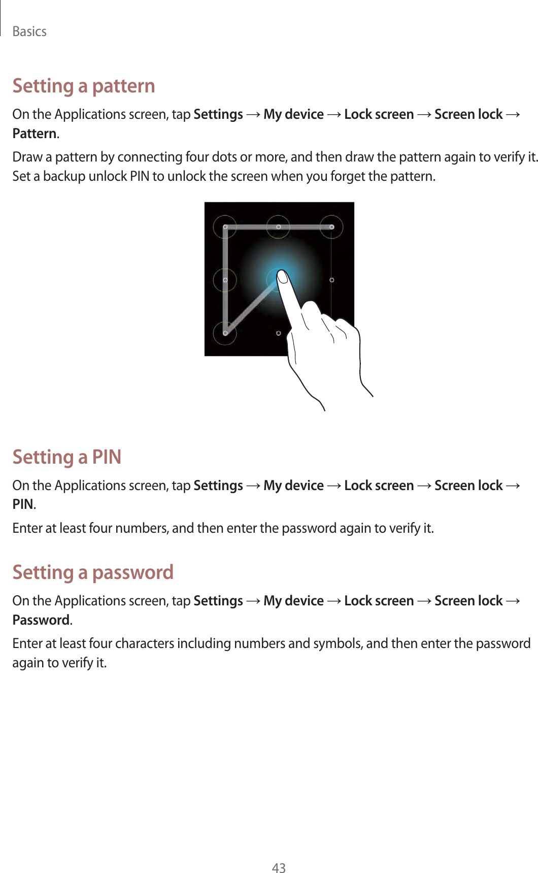 Basics43Setting a patternOn the Applications screen, tap Settings  My device  Lock screen  Screen lock  Pattern.Draw a pattern by connecting four dots or more, and then draw the pattern again to verify it. Set a backup unlock PIN to unlock the screen when you forget the pattern.Setting a PINOn the Applications screen, tap Settings  My device  Lock screen  Screen lock  PIN.Enter at least four numbers, and then enter the password again to verify it.Setting a passwordOn the Applications screen, tap Settings  My device  Lock screen  Screen lock  Password.Enter at least four characters including numbers and symbols, and then enter the password again to verify it.